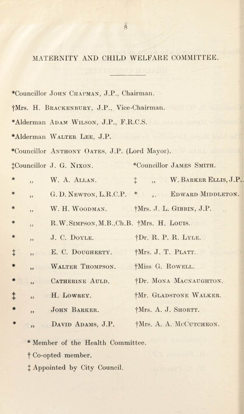 MATERNITY AND CHILD WELFARE COMMITTEE. ♦Councillor John Chapman, J.P., Chairman. {Mrs. H. Brackenbury, J.P., Vice-Chairman. ♦Alderman Adam Wilson, J.P., F.R.C.S. ♦Alderman Walter Lee, J.P. ♦Councillor Anthony Oates, J.P. (Lord Mayor). {Councillor J. G. Nixon. ♦Councillor James Smith. * 33 W. A. Allan. % ,, W. Barker Ellis, J.P. * 33 G. D. Newton, L.R.C.P. * ,, Edward Middleton. * 33 W. H. Woodman. {Mrs. J. L. Gibbin, J.P. * 3 3 R. W. Simpson,M.B.,Ch.B, . {Mrs. H. Louis. * 33 J. C. Doyle. fDr. R. P. R. Lyle. t 33 E. C. Dougherty. {Mrs. J. T. Platt. * 33 Walter Thompson. {Miss G. Rowell. * 33 Catherine Auld. {Dr. Mona Macnaitghton. $ 33 H. Lowrey. {Mr. Gladstone Walker. ♦ 33 John Barker. {Mrs. A. J. Shortt. * 33 David Adams, J.P. {Mrs. A. A. McCutcheon. ♦ Member of the Health Committee, f Co-opted member. { Appointed by City Council.
