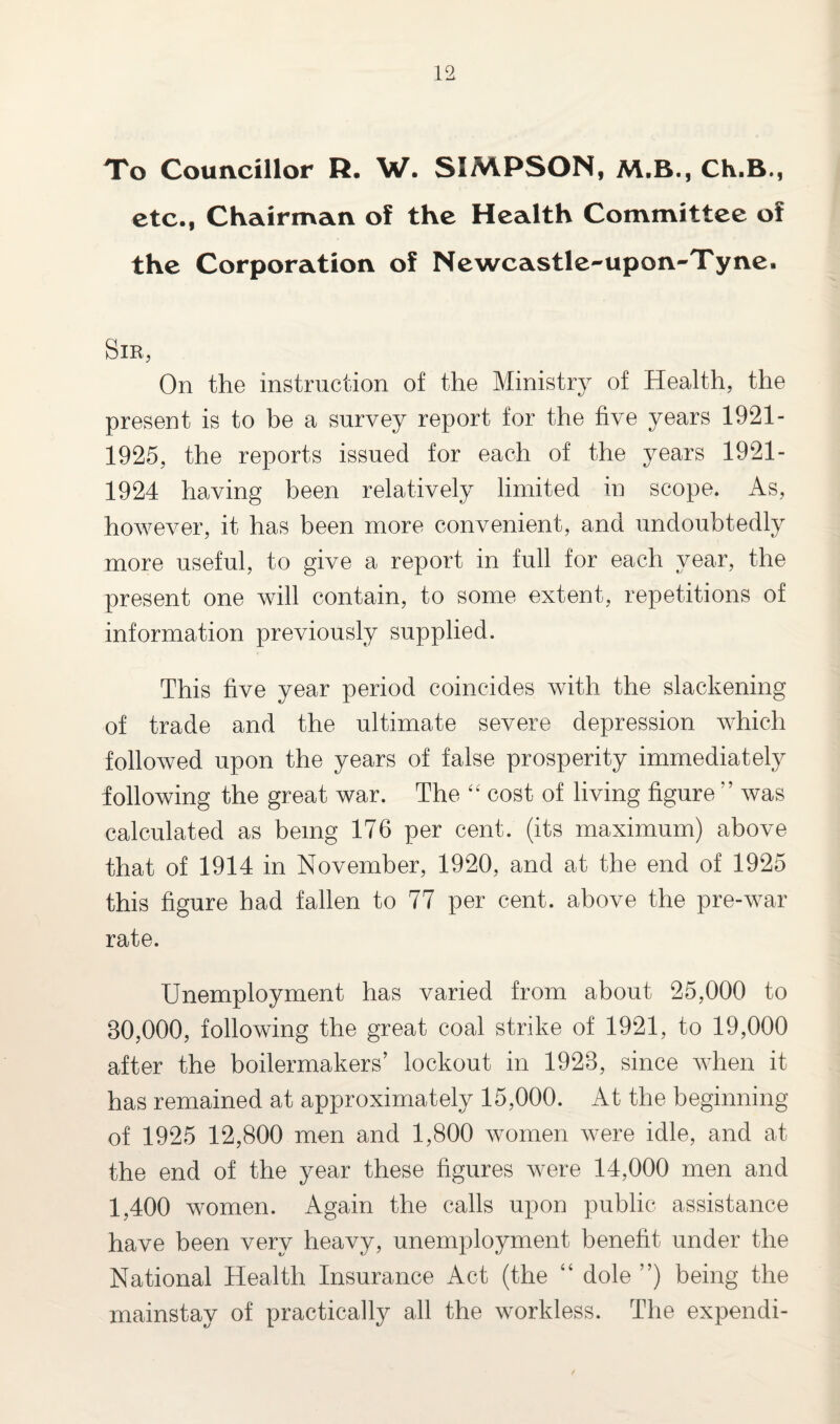 To Councillor R. W. SIMPSON, M.B., Ch.B., etc., Chairman of the Health Committee of the Corporation of Newcastle-upon-Tyne. Sir, On the instruction of the Ministry of Health, the present is to be a survey report for the five years 1921- 1925, the reports issued for each of the years 1921- 1924 having been relatively limited in scope. As, however, it has been more convenient, and undoubtedly more useful, to give a report in full for each year, the present one will contain, to some extent, repetitions of information previously supplied. This five year period coincides with the slackening of trade and the ultimate severe depression which followed upon the years of false prosperity immediately following the great war. The “ cost of living figure ” was calculated as being 176 per cent, (its maximum) above that of 1914 in November, 1920, and at the end of 1925 this figure had fallen to 77 per cent, above the pre-war rate. Unemployment has varied from about 25,000 to 30,000, following the great coal strike of 1921, to 19,000 after the boilermakers’ lockout in 1923, since when it has remained at approximately 15,000. At the beginning of 1925 12,800 men and 1,800 women were idle, and at the end of the year these figures were 14,000 men and 1,400 women. Again the calls upon public assistance have been very heavy, unemployment benefit under the National Health Insurance Act (the “ dole ”) being the mainstay of practically all the workless. The expendi-