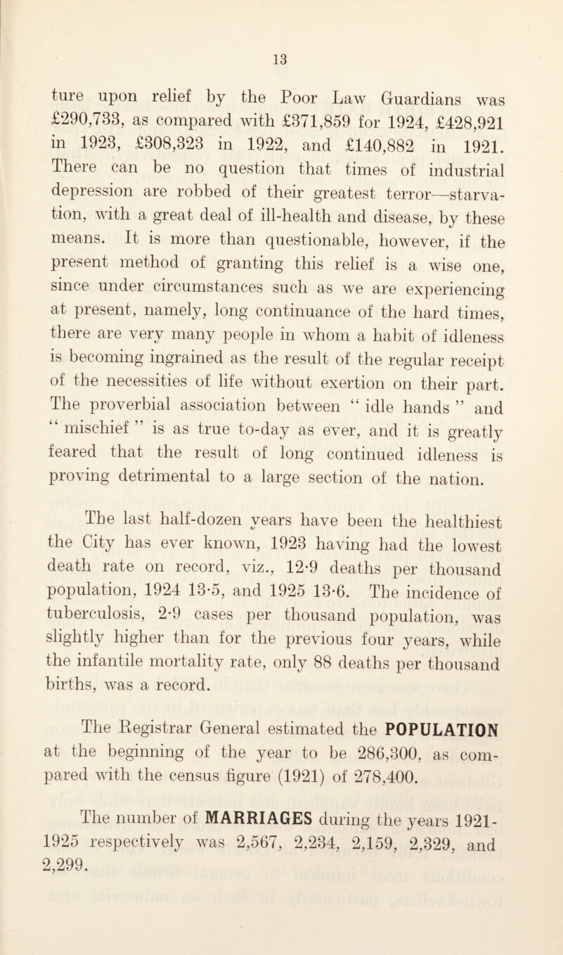 ture upon relief by the Poor Law Guardians was £290,733, as compared with £371,859 for 1924, £428,921 in 1923, £308,323 in 1922, and £140,882 in 1921. There can be no question that times of industrial depression are robbed of their greatest terror—starva¬ tion, with a great deal of ill-health and disease, by these means. It is more than questionable, however, if the present method of granting this relief is a wise one, since under circumstances such as we are experiencing at present, namely, long continuance of the hard times, there are very many people in whom a habit of idleness is becoming ingrained as the result of the regular receipt of the necessities of life without exertion on their part. The proverbial association between “ idle hands ” and mischief is as true to-day as ever, and it is greatly feared that the result of long continued idleness is proving detrimental to a large section of the nation. The last half-dozen years have been the healthiest the City has ever known, 1923 having had the lowest death rate on record, viz., 12-9 deaths per thousand population, 1924 13-5, and 1925 13-6. The incidence of tuberculosis, 2*9 cases per thousand population, was slightly higher than for the previous four years, while the infantile mortality rate, only 88 deaths per thousand births, was a record. The Registrar General estimated the POPULATION at the beginning of the year to be 286,300, as com¬ pared with the census figure (1921) of 278,400. The number of MARRIAGES during the years 1921- 1925 respectively was 2,567, 2,234, 2,159, 2,329, and 2,299.
