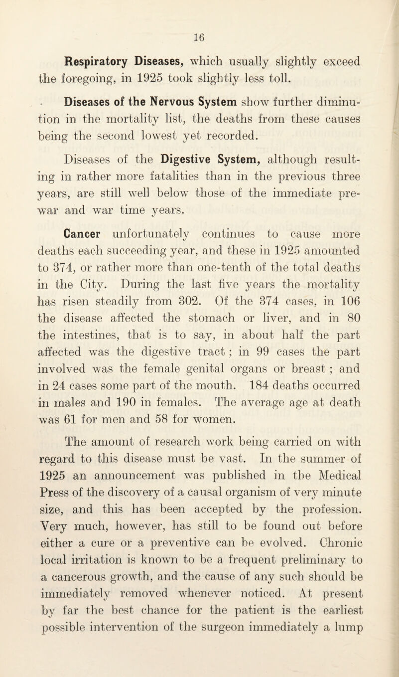 Respiratory Diseases, which usually slightly exceed the foregoing, in 1925 took slightly less toll. Diseases of the Nervous System show further diminu¬ tion in the mortality list, the deaths from these causes being the second lowest yet recorded. Diseases of the Digestive System, although result¬ ing in rather more fatalities than in the previous three years, are still well below those of the immediate pre¬ war and war time years. Cancer unfortunately continues to cause more deaths each succeeding year, and these in 1925 amounted to 874, or rather more than one-tenth of the total deaths in the City. During the last five years the mortality has risen steadily from 802. Of the 874 cases, in 106 the disease affected the stomach or liver, and in 80 the intestines, that is to say, in about half the part affected was the digestive tract ; in 99 cases the part involved was the female genital organs or breast; and in 24 cases some part of the mouth. 184 deaths occurred in males and 190 in females. The average age at death was 61 for men and 58 for women. The amount of research work being carried on with regard to this disease must be vast. In the summer of 1925 an announcement was published in the Medical Press of the discovery of a causal organism of very minute size, and this has been accepted by the profession. Very much, however, has still to be found out before either a cure or a preventive can be evolved. Chronic local irritation is known to be a frequent preliminary to a cancerous growth, and the cause of any such should be immediately removed whenever noticed. At present by far the best chance for the patient is the earliest possible intervention of the surgeon immediately a lump