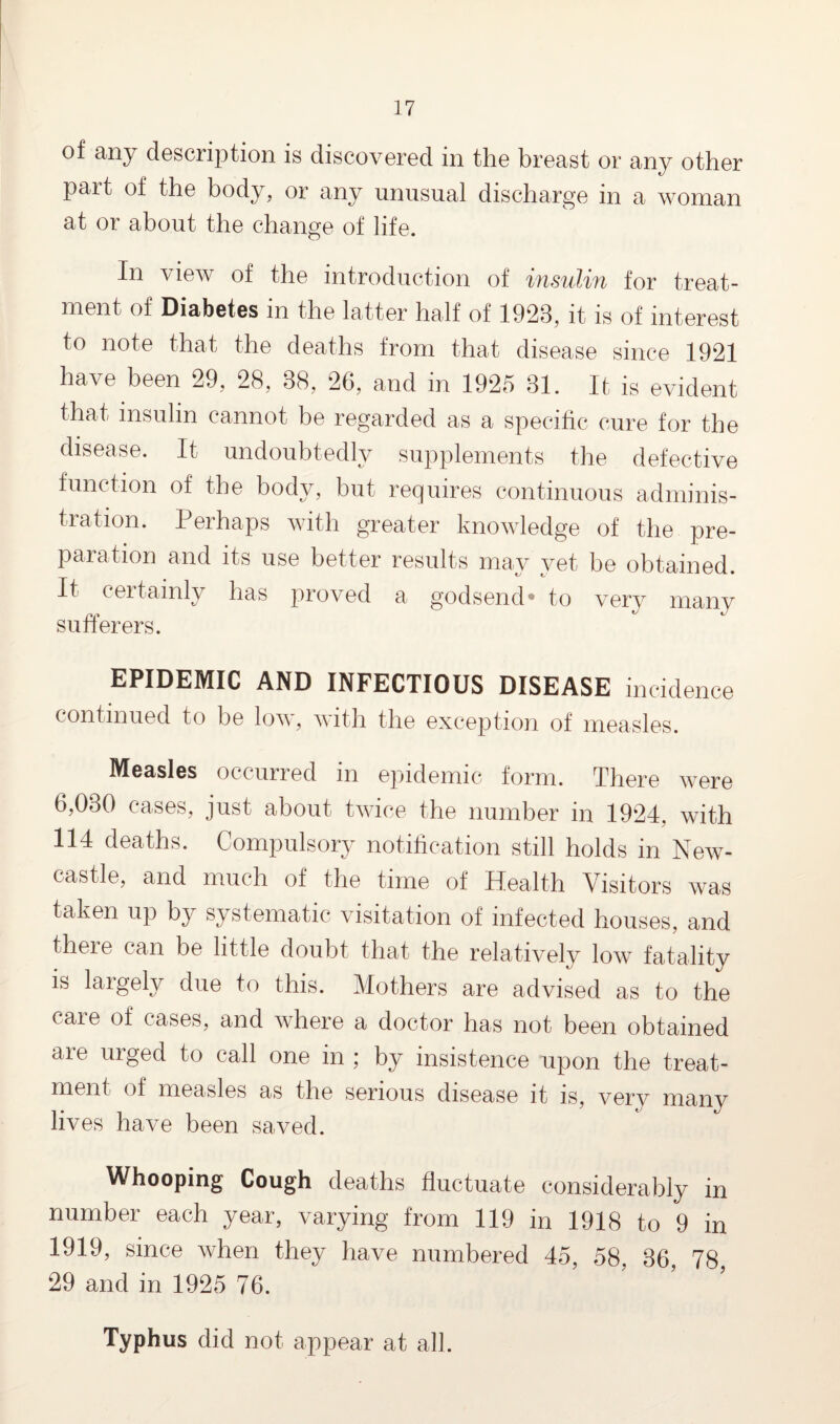 of any description is discovered in the breast or any other part of the body, or any unusual discharge in a woman at or about the change of life. In view of the introduction of insulin for treat¬ ment of Diabetes m the latter half of 1928, it is of interest to note that the deaths from that disease since 1921 have been 29, 28, 88, 26, and in 1925 81. It is evident that insulin cannot be regarded as a specific cure for the disease. It undoubtedly supplements the defective function of the body, but requires continuous adminis¬ tration. Perhaps with greater knowledge of the pre¬ paration and its use better results may yet be obtained. It certainly has proved a godsend* to verv many sufferers. EPIDEMIC AND INFECTIOUS DISEASE incidence continued to be low, with the exception of measles. Measles occurred in epidemic form. There were 6,080 cases, just about twice the number in 1924, with 114 deaths. Compulsory notification still holds in New¬ castle, and much of the time of Health Visitors was taken up by systematic visitation of infected houses, and there can be little doubt that the relatively low fatality is largely due to this. Mothers are advised as to the care of cases, and where a doctor has not been obtained are urged to call one in ; by insistence upon the treat¬ ment of measles as the serious disease it is, very many lives have been saved. Whooping Cough deaths fluctuate considerably in number each year, varying from 119 in 1918 to 9 in 1919, since when they have numbered 45, 58, 86, 78 29 and in 1925 76. Typhus did not appear at all.