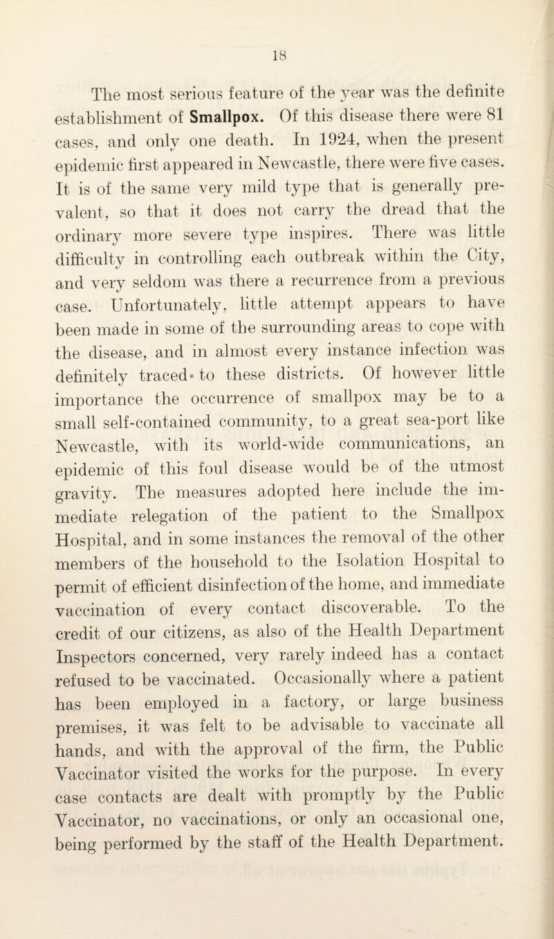 IB The most serious feature of the year was the definite establishment of Smallpox. Of this disease there were 81 cases, and only one death. In 1924, when the present epidemic first appeared in Newcastle, there were five cases. It is of the same very mild type that is generally pre¬ valent, so that it does not carry the dread that the ordinary more severe type inspires. There was little difficulty in controlling each outbreak within the City, and very seldom was there a recurrence from a previous case. Unfortunately, little attempt appears to have been made in some of the surrounding areas to cope with the disease, and in almost every instance infection was definitely traced-to these districts. Of however little importance the occurrence of smallpox may be to a small self-contained community, to a great sea-port like Newcastle, with its world-wide communications, an epidemic of this foul disease would be of the utmost gravity. The measures adopted here include the im¬ mediate relegation of the patient to the Smallpox Hospital, and in some instances the removal of the other members of the household to the Isolation Hospital to permit of efficient disinfection of the home, and immediate vaccination of every contact discoverable. To the credit of our citizens, as also of the Health Department Inspectors concerned, very rarely indeed has a contact refused to be vaccinated. Occasionally where a patient has been employed in a factory, or large business premises, it was felt to be advisable to vaccinate all hands, and with the approval of the firm, the Public Vaccinator visited the works for the purpose. In every case contacts are dealt with promptly by the Public Vaccinator, no vaccinations, or only an occasional one, being performed by the staff of the Health Department.