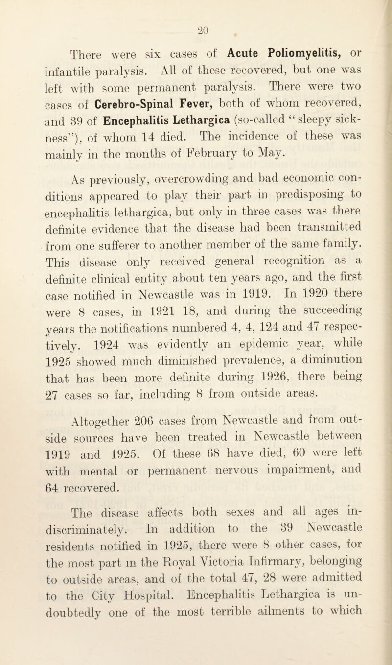 There were six cases of Acute Poliomyelitis, or infantile paralysis. All of these recovered, but one was left with some permanent paralysis. There were two cases of Cerebro-Spinal Fever, both of whom recovered, and 89 of Encephalitis Lethargica (so-called “sleepy sick¬ ness”), of whom 14 died. The incidence of these was mainly in the months of February to May. As previously, overcrowding and bad economic con¬ ditions appeared to play their part in predisposing to encephalitis lethargica, but only in three cases was there definite evidence that the disease had been transmitted from one sufferer to another member of the same family. This disease only received general recognition as a definite clinical entity about ten years ago, and the first case notified in Newcastle was in 1919. In 1920 there were 8 cases, in 1921 18, and during the succeeding years the notifications numbered 4, 4, 124 and 47 respec¬ tively. 1924 was evidently an epidemic year, while 1925 showed much diminished prevalence, a diminution that has been more definite during 1926, there being 27 cases so far, including 8 from outside areas. Altogether 206 cases from Newcastle and from out¬ side sources have been treated in Newcastle between 1919 and 1925. Of these 68 have died, 60 were left with mental or permanent nervous impairment, and 64 recovered. The disease affects both sexes and all ages in¬ discriminately. In addition to the 39 Newcastle residents notified in 1925, there were 8 other cases, for the most part in the Royal Victoria Infirmary, belonging to outside areas, and of the total 47, 28 were admitted to the City Hospital. Encephalitis Lethargica is un¬ doubtedly one of the most terrible ailments to which