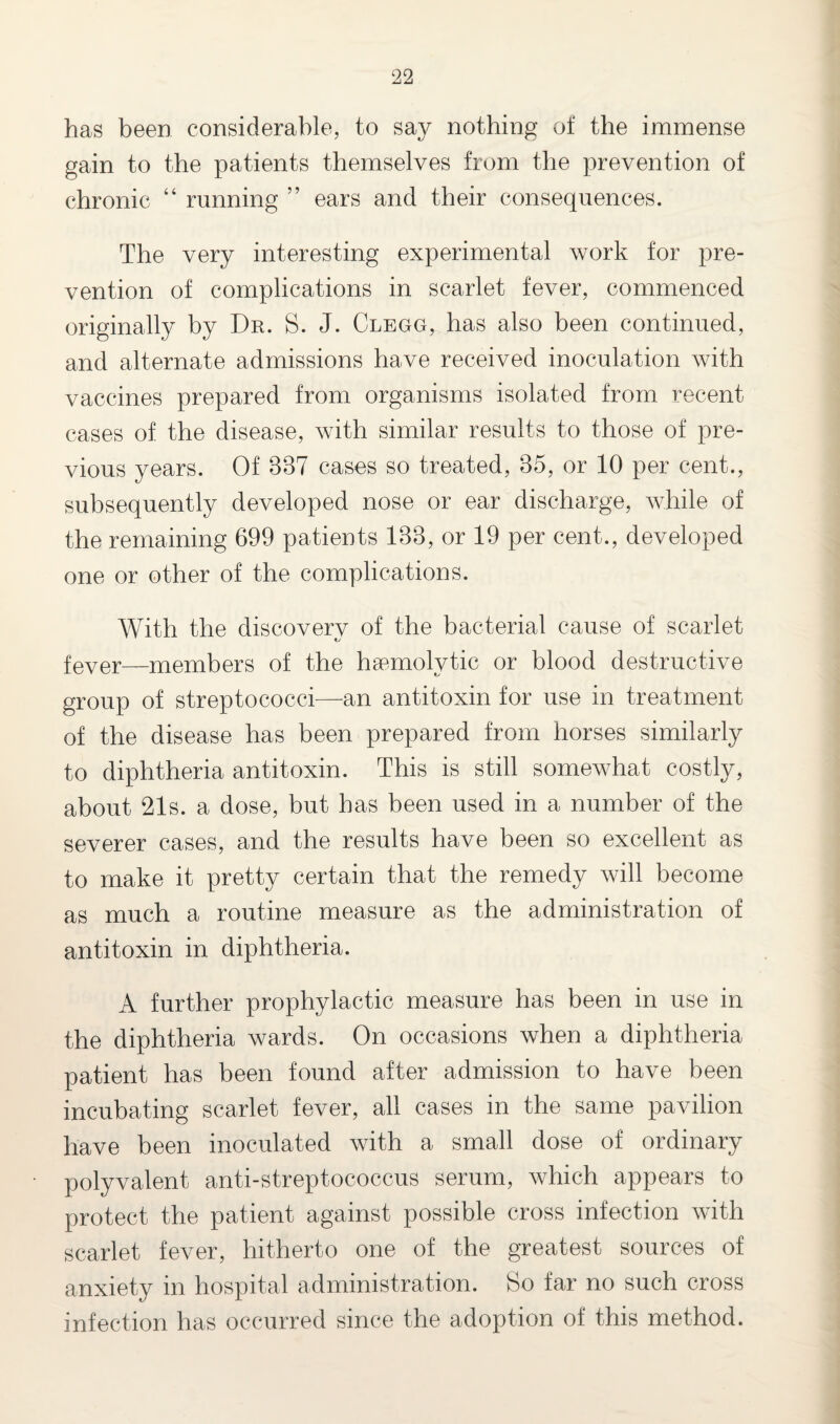has been considerable, to say nothing of the immense gain to the patients themselves from the prevention of chronic “ running ” ears and their consequences. The very interesting experimental work for pre¬ vention of complications in scarlet fever, commenced originally by Dr. S. J. Clegg, has also been continued, and alternate admissions have received inoculation with vaccines prepared from organisms isolated from recent cases of the disease, with similar results to those of pre¬ vious years. Of 837 cases so treated, 35, or 10 per cent., subsequently developed nose or ear discharge, while of the remaining 699 patients 133, or 19 per cent., developed one or other of the complications. With the discovery of the bacterial cause of scarlet fever—members of the haemolytic or blood destructive group of streptococci—an antitoxin for use in treatment of the disease has been prepared from horses similarly to diphtheria antitoxin. This is still somewhat costly, about 21s. a dose, but has been used in a number of the severer cases, and the results have been so excellent as to make it pretty certain that the remedy will become as much a routine measure as the administration of antitoxin in diphtheria. A further prophylactic measure has been in use in the diphtheria wards. On occasions when a diphtheria patient has been found after admission to have been incubating scarlet fever, all cases in the same pavilion have been inoculated with a small dose of ordinary polyvalent anti-streptococcus serum, which appears to protect the patient against possible cross infection with scarlet fever, hitherto one of the greatest sources of anxiety in hospital administration. So far no such cross infection has occurred since the adoption of this method.
