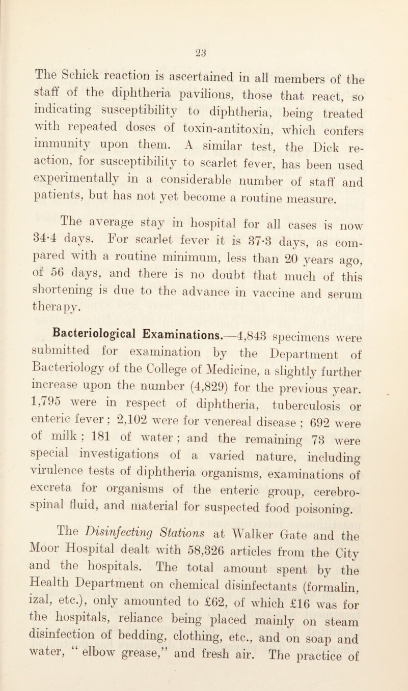 The Schick reaction is ascertained in all members of the staff of the diphtheria pavilions, those that react, so indicating susceptibility to diphtheria, being treated with repeated doses of toxin-antitoxin, which confers immunity upon them. A similar test, the Dick re¬ action, for susceptibility to scarlet fever, has been used experimentally in a considerable number of staff* and patients, but has not yet become a routine measure. The average stay in hospital for all cases is now 84*4 days. For scarlet fever it is 87*8 days, as com¬ pared with a routine minimum, less than 20 years ago, of 5b days, and there is no doubt that much of this shoitenmg is due to the advance m vaccine and serum therapy. Bacteriological Examinations.—4,848 specimens were submitted for examination by the Department of Bacteriology of the College of Medicine, a slightly further inciease upon the number (4,829) for the previous year. 1,795 were in respect of diphtheria, tuberculosis or enteric fever; 2,102 were for venereal disease ; 692 were of milk; 181 of water; and the remaining 78 were special investigations of a varied nature, including virulence tests of diphtheria organisms, examinations of excreta for organisms of the enteric group, cerebro¬ spinal fluid, and material for suspected food poisoning. The Disinfecting Stations at TV alker Grate and the Moor Hospital dealt with 58,326 articles from the City and the hospitals. The total amount spent by the Health Depaitment on chemical disinfectants (formalin, izal, etc.), only amounted to £62, of which £16 was for the hospitals, reliance being placed mainly on steam disinfection of bedding, clothing, etc., and on soap and water, “ elbow grease,” and fresh air. The practice of