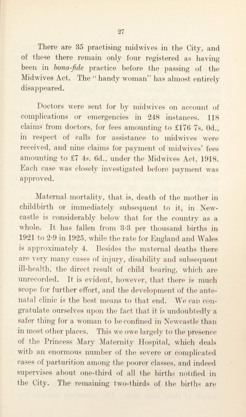 There are 35 practising midwives in the City, and of these there remain only four registered as having been in bona-fide practice before the passing of the Midwives Act. The “ handy woman” has almost entirely disappeared. Doctors were sent for by midwives on account of complications or emergencies in 248 instances. 118 claims from doctors, for fees amounting to £176 7s. Od., in respect of calls for assistance to midwives were received, and nine claims for payment of midwives’ fees amounting to £7 4s. 6d., under the Midwives Act, 1918. Each case was closely investigated before payment was approved. Maternal mortality, that is, death of the mother in childbirth or immediately subsequent to it, in New¬ castle is considerably below that for the country as a whole. It has fallen from 3*3 per thousand births in 1921 to 2*9 in 1925, while the rate for England and Wales is approximately 4. Besides the maternal deaths there are very many cases of injury, disability and subsequent ill-health, the direct result of child bearing, which are unrecorded. It is evident, however, that there is much scope for further effort, and the development of the ante¬ natal clinic is the best means to that end. We can con¬ gratulate ourselves upon the fact that it is undoubtedly a safer thing for a woman to be confined in Newcastle than in most other places. This we owe largely to the presence of the Princess Mary Maternity Hospital, which deals with an enormous number of the severe or complicated cases of parturition among the poorer classes, and indeed supervises about one-third of all the births notified in the City. The remaining two-thirds of the births are