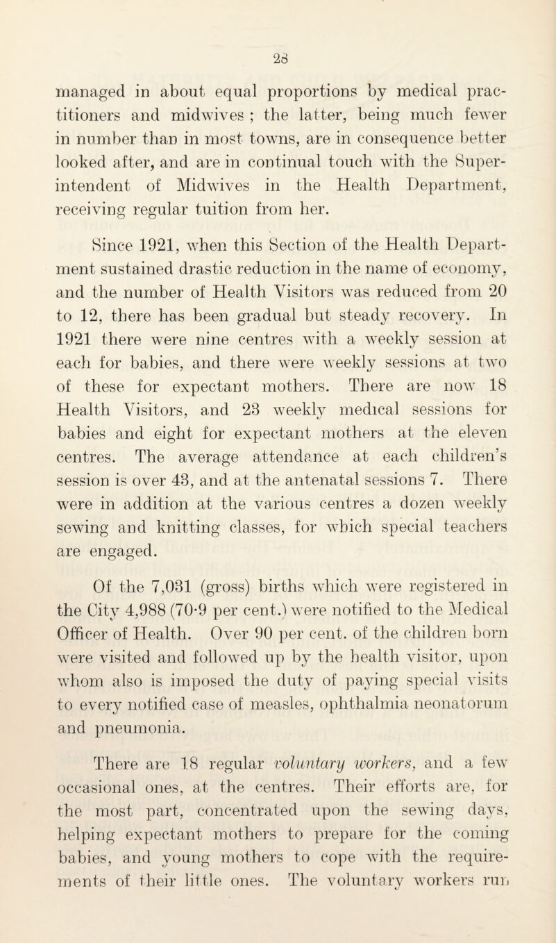 managed in about equal proportions by medical prac¬ titioners and midwives ; the latter, being much fewer in number than in most towns, are in consequence better looked after, and are in continual touch with the Super¬ intendent of Midwives in the Health Department, receiving regular tuition from her. Since 1921, when this Section of the Health Depart¬ ment sustained drastic reduction in the name of economy, and the number of Health Visitors was reduced from 20 to 12, there has been gradual but steady recovery. In 1921 there were nine centres with a weekly session at each for babies, and there were weekly sessions at two of these for expectant mothers. There are now 18 Health Visitors, and 28 weekly medical sessions for babies and eight for expectant mothers at the eleven centres. The average attendance at each children’s session is over 48, and at the antenatal sessions 7. There were in addition at the various centres a dozen weekly sewing and knitting classes, for which special teachers are engaged. Of the 7,081 (gross) births which were registered in the City 4,988 (70*9 per cent.) were notified to the Medical Officer of Health. Over 90 per cent, of the children born were visited and followed up by the health visitor, upon whom also is imposed the duty of paying special visits to every notified case of measles, ophthalmia neonatorum and pneumonia. There are 18 regular voluntary workers, and a few occasional ones, at the centres. Their efforts are, for the most part, concentrated upon the sewing days, helping expectant mothers to prepare for the coming babies, and young mothers to cope with the require¬ ments of their little ones. The voluntary workers run