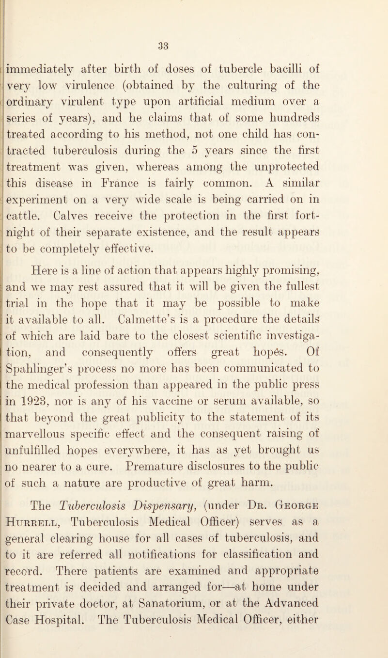 immediately after birth of doses of tubercle bacilli of very low virulence (obtained by the culturing of the ordinary virulent type upon artificial medium over a series of years), and he claims that of some hundreds treated according to his method, not one child has con¬ tracted tuberculosis during the 5 years since the first treatment was given, whereas among the unprotected this disease in France is fairly common. A similar experiment on a very wide scale is being carried on in cattle. Calves receive the protection in the first fort¬ night of their separate existence, and the result appears to be completely effective. Here is a line of action that appears highly promising, : and we may rest assured that it will be given the fullest : trial in the hope that it may be possible to make . it available to all. Calmette’s is a procedure the details ; of which are laid bare to the closest scientific investiga- | tion, and consequently offers great hop6s. Of Spahlinger’s process no more has been communicated to I the medical profession than appeared in the public press i in 1928, nor is any of his vaccine or serum available, so I that beyond the great publicity to the statement of its i marvellous specific effect and the consequent raising of unfulfilled hopes everywhere, it has as yet brought us no nearer to a cure. Premature disclosures to the public of such a nature are productive of great harm. The Tuberculosis Dispensary, (under Dr. George Hurrell, Tuberculosis Medical Officer) serves as a general clearing house for all cases of tuberculosis, and to it are referred all notifications for classification and record. There patients are examined and appropriate treatment is decided and arranged for—at home under their private doctor, at Sanatorium, or at the Advanced Case Hospital. The Tuberculosis Medical Officer, either