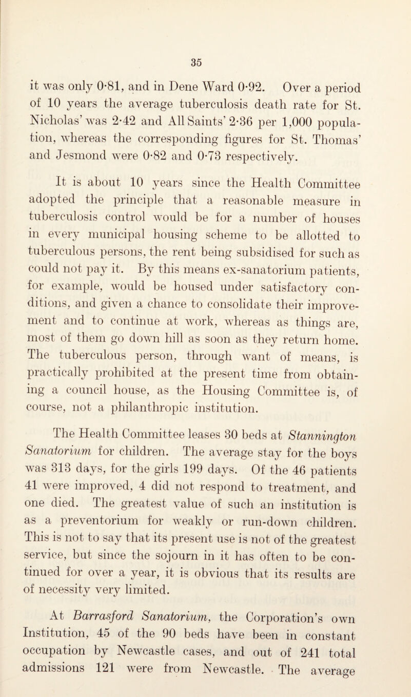 it was only 0-81, and in Dene Ward 0-92. Over a period of 10 years the average tuberculosis death rate for St. Nicholas’was 2*42 and All Saints’ 2*86 per 1,000 popula¬ tion, whereas the corresponding figures for St. Thomas’ and Jesmond were 0-82 and 0-78 respectively. It is about 10 years since the Health Committee adopted the principle that a reasonable measure in tuberculosis control would be for a number of houses in every municipal housing scheme to be allotted to tuberculous persons, the rent being subsidised for such as could not pay it. By this means ex-sanatorium patients, for example, would be housed under satisfactory con¬ ditions, and given a chance to consolidate their improve¬ ment and to continue at work, whereas as things are, most of them go down hill as soon as they return home. The tuberculous person, through want of means, is practically prohibited at the present time from obtain¬ ing a council house, as the Housing Committee is, of course, not a philanthropic institution. The Health Committee leases 30 beds at Stannington Sanatorium for children. The average stay for the boys was 313 days, for the girls 199 days. Of the 46 patients 41 were improved, 4 did not respond to treatment, and one died. The greatest value of such an institution is as a preventorium for weakly or run-down children. This is not to say that its present use is not of the greatest service, but since the sojourn in it has often to be con¬ tinued for over a year, it is obvious that its results are of necessity very limited. At Barrasjord Sanatorium, the Corporation’s own Institution, 45 of the 90 beds have been in constant occupation by Newcastle cases, and out of 241 total admissions 121 were from Newcastle. The average