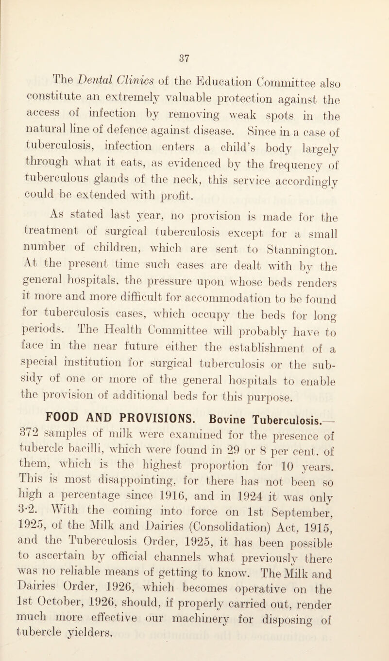 The Dental Clinics of the Education Committee also constitute an extremely valuable protection against the access of infection hy removing weak spots in the natural line of defence against disease. Since in a case of tuberculosis, infection enters a child’s body largely through what it eats, as evidenced by the frequency of tuberculous glands of the neck, this service accordingly could be extended with profit. As stated last year, no provision is made for the treatment of surgical tuberculosis except for a small number of children, which are sent to Stannington. At the present time such cases are dealt with by the general hospitals, the pressure upon whose beds renders it more and more difficult for accommodation to be found for tuberculosis cases, which occupy the beds for long periods. The Health Committee will probably have to face in the near future either the establishment of a special institution for surgical tuberculosis or the sub¬ sidy of one or more of the general hospitals to enable the provision of additional beds for this purpose. FOOD AND PROVISIONS. Bovine Tuberculosis.— 872 samples of milk were examined for the presence of tubercle bacilli, which were found in 29 or 8 per cent, of them, which is the highest proportion for 10 years. This is most disappointing, for there has not been so high a percentage since 1916, and in 1924 it was only 3*2. With the coming into force on 1st September, 1925, of the Milk and Dairies (Consolidation) Act, 1915, and the Tuberculosis Order, 1925, it has been possible to ascertain by official channels what previously there was no reliable means of getting to know. The Milk and Dairies Order, 1926, which becomes operative on the 1st October, 1926, should, if properly carried out, render much more effective our machinery for disposing of tubercle yielders.