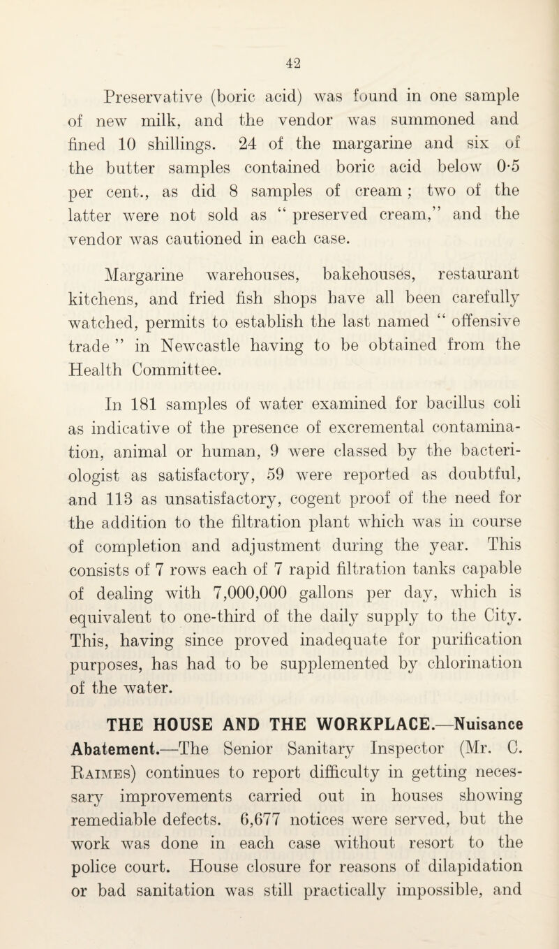 Preservative (boric acid) was found in one sample of new milk, and the vendor was summoned and fined 10 shillings. 24 of the margarine and six of the butter samples contained boric acid below 0*5 per cent., as did 8 samples of cream; two of the latter were not sold as “ preserved cream,” and the vendor was cautioned in each case. Margarine warehouses, bakehouses, restaurant kitchens, and fried fish shops have all been carefully watched, permits to establish the last named “ offensive trade ” in Newcastle having to be obtained from the Health Committee. In 181 samples of water examined for bacillus coli as indicative of the presence of excremental contamina¬ tion, animal or human, 9 were classed by the bacteri¬ ologist as satisfactory, 59 were reported as doubtful, and 118 as unsatisfactory, cogent proof of the need for the addition to the filtration plant which was in course of completion and adjustment during the year. This consists of 7 rows each of 7 rapid filtration tanks capable of dealing with 7,000,000 gallons per day, which is equivalent to one-third of the daily supply to the City. This, having since proved inadequate for purification purposes, has had to be supplemented by chlorination of the water. THE HOUSE AND THE WORKPLACE.—Nuisance Abatement.—The Senior Sanitary Inspector (Mr. C. Raimes) continues to report difficulty in getting neces¬ sary improvements carried out in houses showing remediable defects. 6,677 notices were served, but the work was done in each case without resort to the police court. House closure for reasons of dilapidation or bad sanitation was still practically impossible, and
