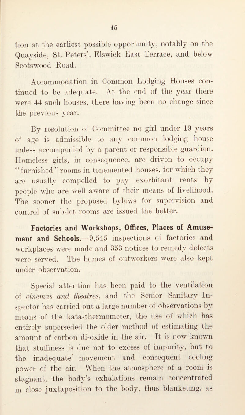 tion at the earliest possible opportunity, notably on the Quayside, St. Peters’, Elswick East Terrace, and below Scotswood Road. Accommodation in Common Lodging Houses con¬ tinued to be adequate. At the end of the year there were 44 such houses, there having been no change since the previous year. By resolution of Committee no girl under 19 years of age is admissible to any common lodging house unless accompanied by a parent or responsible guardian. Homeless girls, in consequence, are driven to occupy “ furnished ” rooms in tenemented houses, for which they are usually compelled to pay exorbitant rents by people who are well aware of their means of livelihood. The sooner the proposed bylaws for supervision and control of sub-let rooms are issued the better. Factories and Workshops, Offices, Places of Amuse¬ ment and Schools.—9,545 inspections of factories and workplaces were made and 858 notices to remedy defects were served. The homes of outworkers were also kept under observation. Special attention has been paid to the ventilation of cinemas and theatres, and the Senior Sanitary In¬ spector has carried out. a large number of observations by means of the kata-thermometer, the use of which has entirely superseded the older method of estimating the amount of carbon di-oxide in the air. It is now known that stuffiness is due not to excess of impurity, but to the inadequate* movement and consequent cooling power of the air. When the atmosphere of a room is stagnant, the body’s exhalations remain concentrated in close juxtaposition to the body, thus blanketing, as