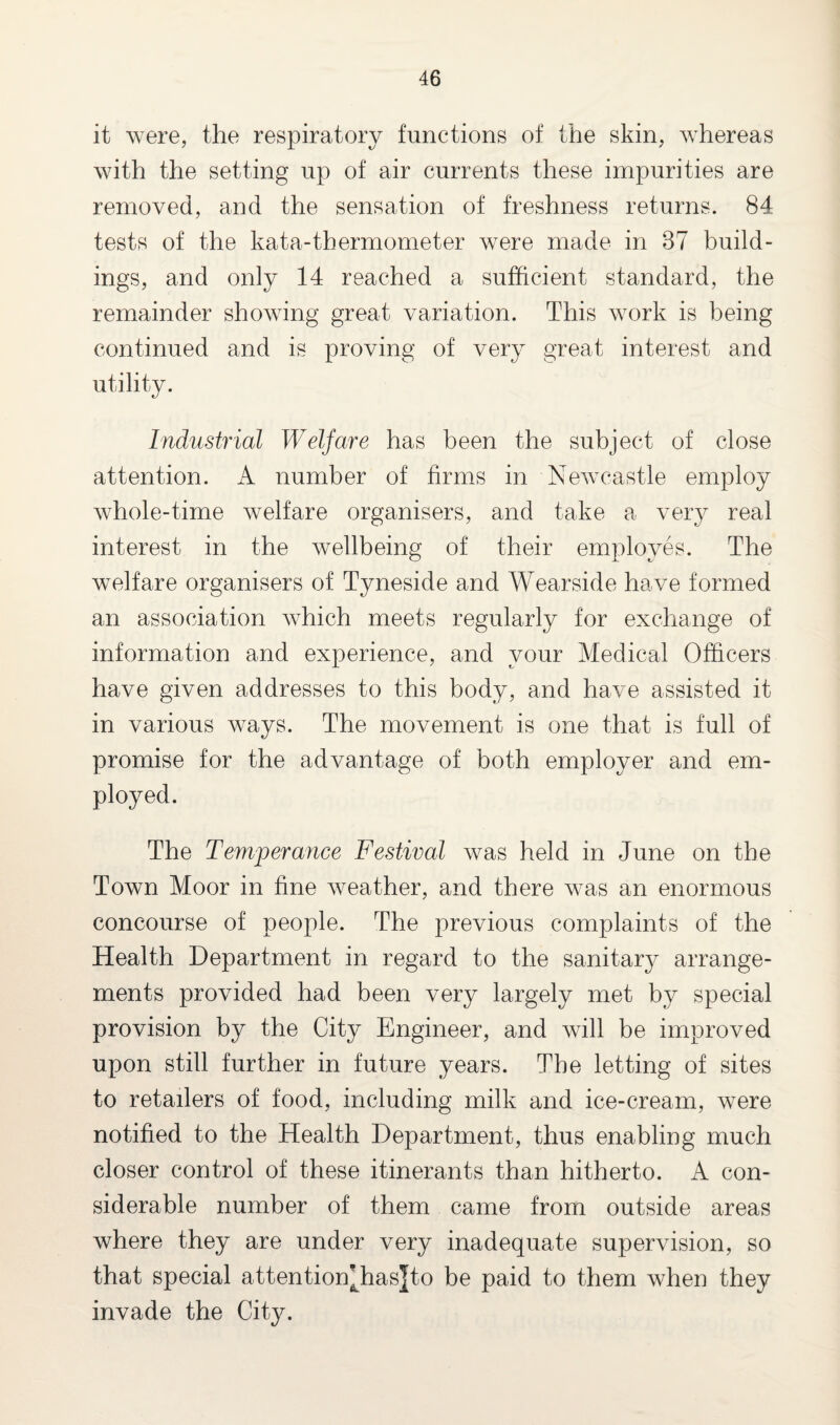 it were, the respiratory functions of the skin, whereas with the setting up of air currents these impurities are removed, and the sensation of freshness returns. 84 tests of the kata-thermometer were made in 87 build¬ ings, and only 14 reached a sufficient standard, the remainder showing great variation. This work is being continued and is proving of very great interest and utility. Industrial Welfare has been the subject of close attention. A number of firms in Newcastle employ whole-time welfare organisers, and take a very real interest in the wellbeing of their employes. The welfare organisers of Tyneside and Wearside have formed an association which meets regularly for exchange of information and experience, and your Medical Officers have given addresses to this body, and have assisted it in various ways. The movement is one that is full of promise for the advantage of both employer and em¬ ployed. The Temperance Festival was held in June on the Town Moor in fine weather, and there was an enormous concourse of people. The previous complaints of the Health Department in regard to the sanitary arrange¬ ments provided had been very largely met by special provision by the City Engineer, and will be improved upon still further in future years. The letting of sites to retailers of food, including milk and ice-cream, were notified to the Health Department, thus enabling much closer control of these itinerants than hitherto. A con¬ siderable number of them came from outside areas where they are under very inadequate supervision, so that special attentioffihasjto be paid to them when they invade the City.