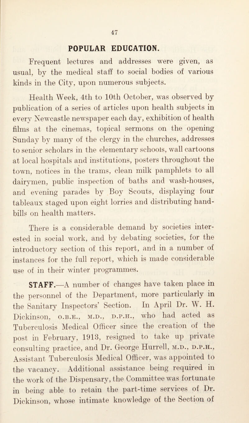 POPULAR EDUCATION. Frequent lectures and addresses were given, as usual, by the medical staff to social bodies of various kinds in the City, upon numerous subjects. Health Week, 4th to 10th October, was observed by publication of a series of articles upon health subjects in every Newcastle newspaper each day, exhibition of health films at the cinemas, topical sermons on the opening Sunday by many of the clergy in the churches, addresses to senior scholars in the elementary schools, wall cartoons at local hospitals and institutions, posters throughout the town, notices in the trams, clean milk pamphlets to all dairymen, public inspection of baths and wash-houses, and evening parades by Boy Scouts, displaying four tableaux staged upon eight lorries and distributing hand¬ bills on health matters. There is a considerable demand by societies inter¬ ested in social work, and by debating societies, for the introductory section of this report, and in a number of instances for the full report, which is made considerable use of in their winter programmes. STAFF.—A number of changes have taken place in the personnel of the Department, more particularly in the Sanitary Inspectors’ Section. In April Dr. W. H. Dickinson, o.b.e., m.d., d.p.h., who had acted as Tuberculosis Medical Officer since the creation of the post in February, 1918, resigned to take up private consulting practice, and Dr. George Hurrell, m.d., d.p.h., Assistant Tuberculosis Medical Officer, was appointed to the vacancy. Additional assistance being required in the work of the Dispensary, the Committee was fortunate in being able to retain the part-time services of Dr. Dickinson, whose intimate knowledge of the Section of