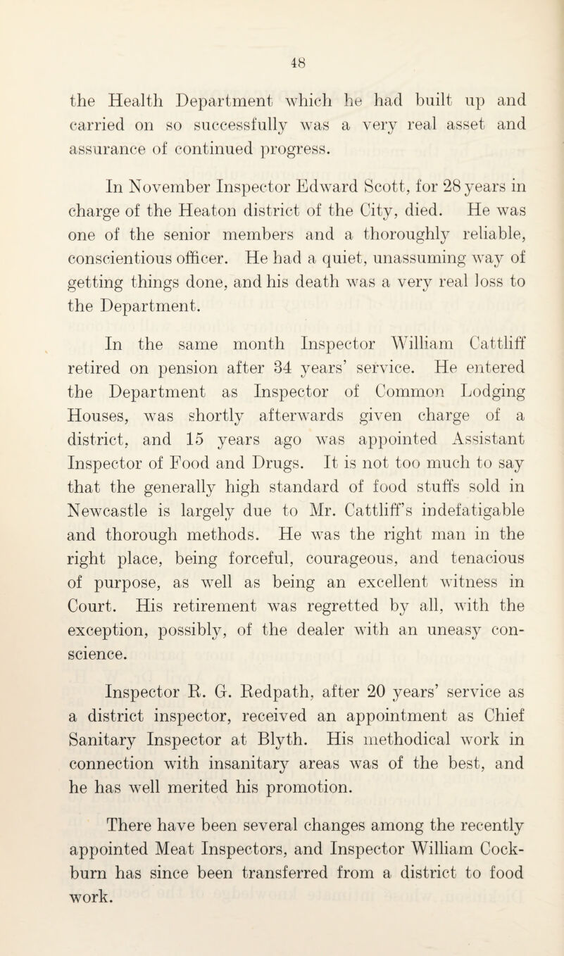 the Health Department which he had built up and carried on so successfully was a very real asset and assurance of continued progress. In November Inspector Edward Scott, for 28 years in charge of the Heaton district of the City, died. He was one of the senior members and a thoroughly reliable, conscientious officer. He had a quiet, unassuming way of getting things done, and his death was a very real ]oss to the Department. In the same month Inspector William Cattliff retired on pension after 84 years’ service. He entered the Department as Inspector of Common Lodging Houses, was shortly afterwards given charge of a district, and 15 years ago was appointed Assistant Inspector of Food and Drugs. It is not too much to say that the generally high standard of food stuffs sold in Newcastle is largely due to Mr. Cattliff’s indefatigable and thorough methods. He was the right man in the right place, being forceful, courageous, and tenacious of purpose, as well as being an excellent witness in Court. His retirement was regretted by all, with the exception, possibly, of the dealer with an uneasy con¬ science. Inspector R. G. Redpath, after 20 years’ service as a district inspector, received an appointment as Chief Sanitary Inspector at Blyth. His methodical work in connection with insanitary areas was of the best, and he has well merited his promotion. There have been several changes among the recently appointed Meat Inspectors, and Inspector William Cock- burn has since been transferred from a district to food work.
