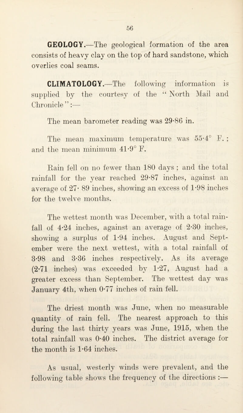 GEOLOGY.—The geological formation of the area consists of heavy clay on the top of hard sandstone, which overlies coal seams. CLIMATOLOGY.—The following information is supplied by the courtesy of the “ North Mail and Chronicle ’ ’:— The mean barometer reading was 29-86 in. The mean maximum temperature was 55-4° F. ; and the mean minimum 41-9° F. Rain fell on no fewer than 180 days ; and the total rainfall for the year reached 29-87 inches, against an average of 27- 89 inches, showing an excess of 1*98 inches for the twelve months. The wettest month was December, with a total rain¬ fall of 4-24 inches, against an average of 2-80 inches, showing a surplus of 1-94 inches. August and Sept¬ ember were the next wettest, with a total rainfall of 8*98 and 8-86 inches respectively. As its average (2-71 inches) was exceeded by 1-27, August had a greater excess than September. The wettest day was January 4th, when 0-77 inches of rain fell. The driest month was June, when no measurable quantity of rain fell. The nearest approach to this during the last thirty years was June, 1915, when the total rainfall was 0-40 inches. The district average for the month is 1-64 inches. As usual, westerly winds were prevalent, and the following table shows the frequency of the directions :—