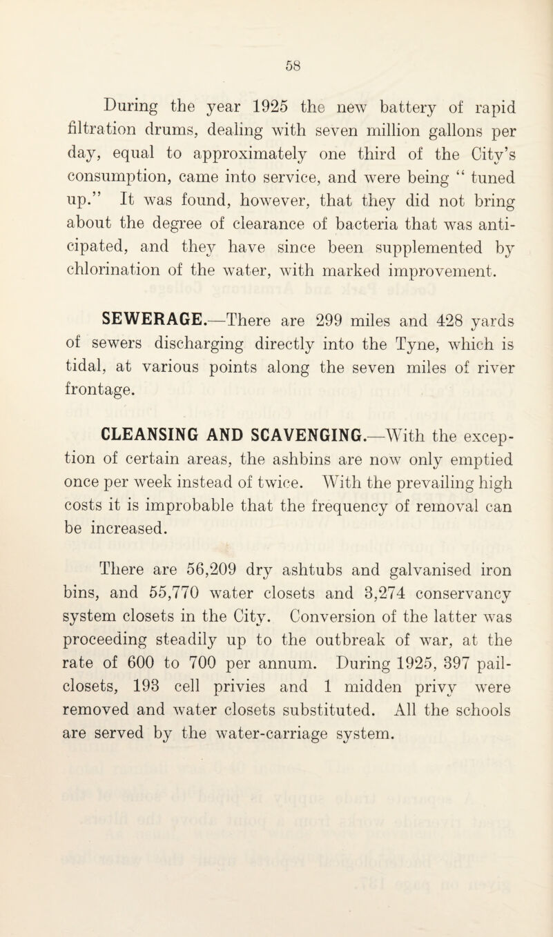 During the year 1925 the new battery of rapid filtration drums, dealing with seven million gallons per day, equal to approximately one third of the City’s consumption, came into service, and were being “ tuned up.” It was found, however, that they did not bring about the degree of clearance of bacteria that was anti¬ cipated, and they have since been supplemented by chlorination of the water, with marked improvement. SEWERAGE.—There are 299 miles and 428 yards of sewers discharging directly into the Tyne, which is tidal, at various points along the seven miles of river frontage. CLEANSING AND SCAVENGING.—With the excep¬ tion of certain areas, the ashbins are now only emptied once per week instead of twice. With the prevailing high costs it is improbable that the frequency of removal can be increased. There are 56,209 dry ashtubs and galvanised iron bins, and 55,770 water closets and 3,274 conservancy system closets in the City. Conversion of the latter was proceeding steadily up to the outbreak of war, at the rate of 600 to 700 per annum. During 1925, 397 pail- closets, 193 cell privies and 1 midden privy were removed and water closets substituted. All the schools are served by the water-carriage system.