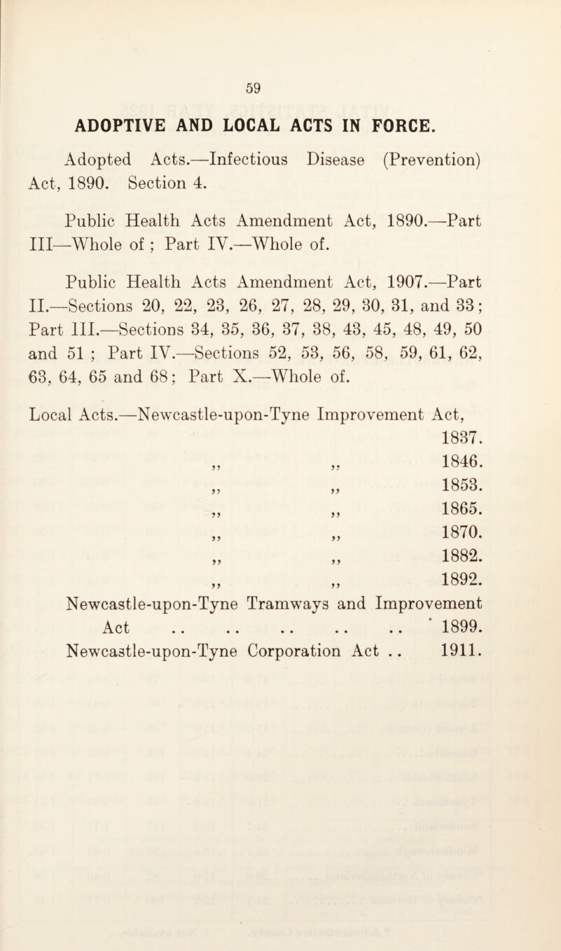 ADOPTIVE AND LOCAL ACTS IN FORCE. Adopted Acts.—Infectious Disease (Prevention) Act, 1890. Section 4. Public Health Acts Amendment Act, 1890.—-Part III—Whole of; Part IV.—Whole of. Public Health Acts Amendment Act, 1907.—Part II.—Sections 20, 22, 28, 26, 27, 28, 29, 80, 81, and 88; Part III.—Sections 34, 35, 36, 37, 38, 43, 45, 48, 49, 50 and 51 ; Part IV.—Sections 52, 53, 56, 58, 59, 61, 62, 63, 64, 65 and 68; Part X.—Whole of. Local Acts.—Newcastle-upon-Tyne Improvement Act, yy 1837. 1846. 1853. 1865. 1870. 1882. 1892. Newcastle-upon-Tyne Tramways and Improvement Act .. .. .. .. .. 1899. Newcastle-upon-Tyne Corporation Act .. 1911.