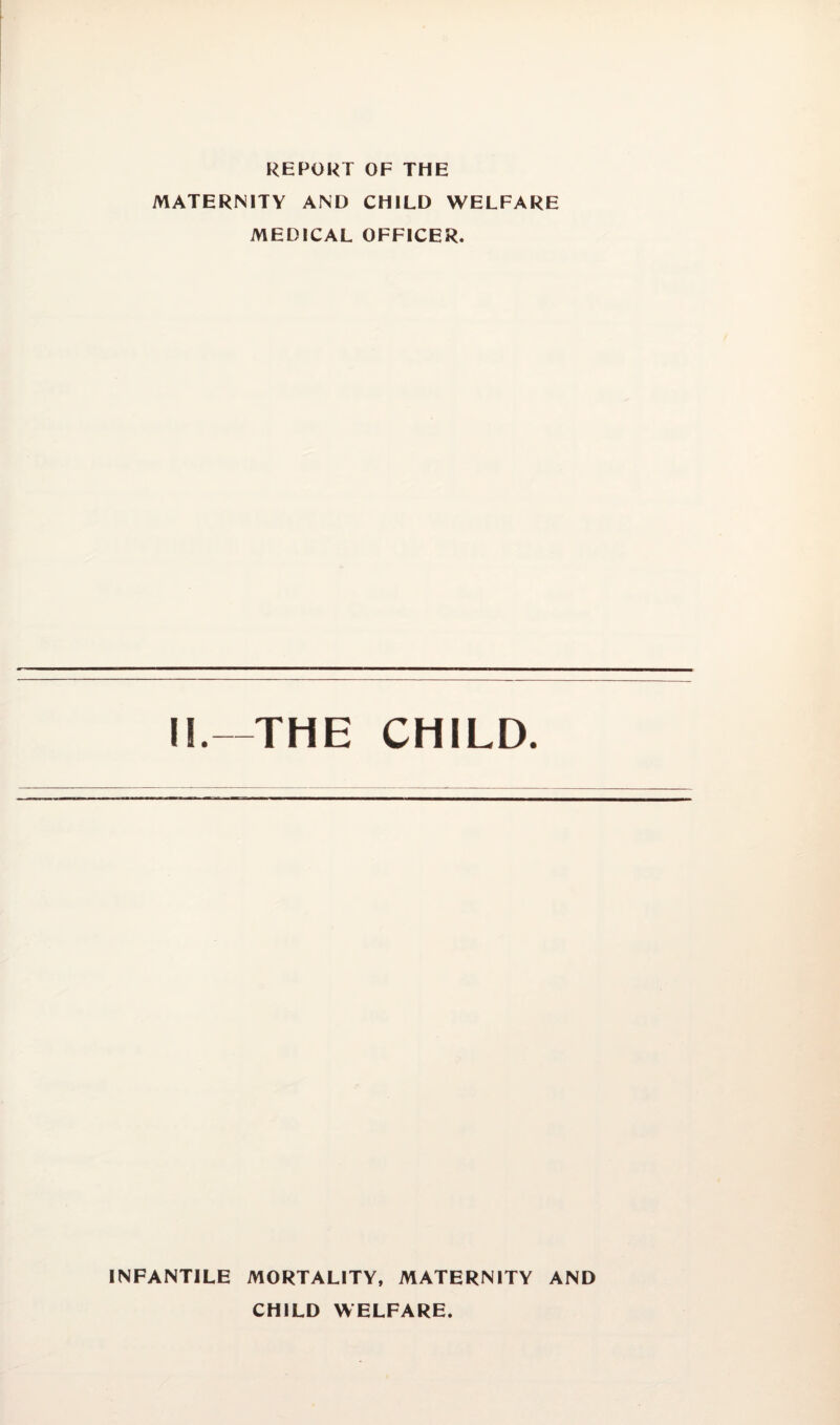 REPORT OF THE MATERNITY AND CHILD WELFARE MEDICAL OFFICER. II.—THE CHILD. INFANTILE MORTALITY, MATERNITY AND CHILD WELFARE.