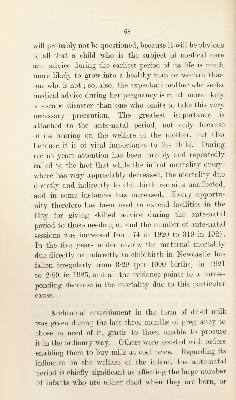 will probably not be questioned, because it will be obvious to all that a child who is the subject of medical care and advice during the earliest period of its life is much more likely to grow into a healthy man or woman than one who is not ; so, also, the expectant mother who seeks medical advice during her pregnancy is much more likely to escape disaster than one who omits to take this very necessary precaution. The greatest importance is attached to the ante-natal period, not only because of its bearing on the welfare of the mother, but also because it is of vital importance to the child. During recent years attention has been forcibly and repeatedly called to the fact that while the infant mortality every¬ where has very appreciably decreased, the mortality due directly and indirectly to childbirth remains unaffected, and in some instances has increased. Every opportu¬ nity therefore has been used to extend facilities in the City for giving skilled advice during the ante-natal period to those needing it, and the number of ante-natal sessions was increased from 74 in 1920 to 319 in 1925. In the five years under review the maternal mortality due directly or indirectly to childbirth in Newcastle has fallen irregularly from 3-29 (per 1000 births) in 1921 to 2-89 in 1925, and all the evidence points to a corres¬ ponding decrease in the mortality due to this particular cause. Additional nourishment in the form of dried milk was given during the last three months of pregnancy to those in need of it, gratis to those unable to procure it in the ordinary way. Others were assisted with orders enabling them to buy milk at cost price. Regarding its influence on the welfare of the infant, the ante-natal period is chiefly significant as affecting the large number of infants who are either dead when they are born, or