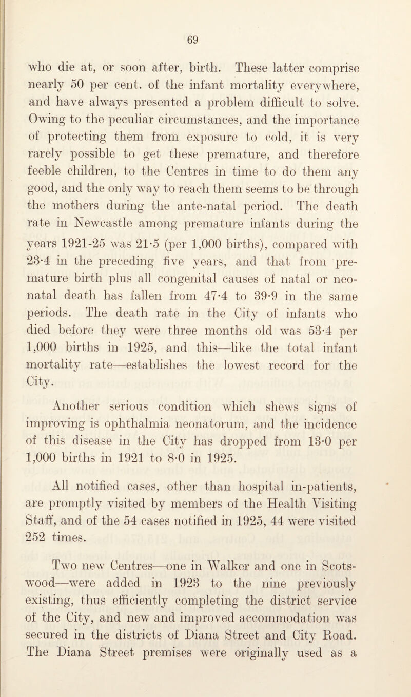 who die at, or soon after, birth. These latter comprise nearly 50 per cent, of the infant mortality everywhere, and have always presented a problem difficult to solve. Owing to the peculiar circumstances, and the importance of protecting them from exposure to cold, it is very rarely possible to get these premature, and therefore feeble children, to the Centres in time to do them any good, and the only way to reach them seems to be through the mothers during the ante-natal period. The death rate in Newcastle among premature infants during the years 1921-25 was 21-5 (per 1,000 births), compared with 23*4 in the preceding five years, and that from pre¬ mature birth plus all congenital causes of natal or neo¬ natal death has fallen from 47-4 to 39-9 in the same periods. The death rate in the City of infants who died before they were three months old was 53-4 per 1,000 births in 1925, and this—like the total infant mortality rate—establishes the lowest record for the City. Another serious condition which shews signs of improving is ophthalmia neonatorum, and the incidence of this disease in the City has dropped from 13-0 per 1,000 births in 1921 to 8-0 in 1925. All notified cases, other than hospital in-patients, are promptly visited by members of the Health Visiting Staff, and of the 54 cases notified in 1925, 44 were visited 252 times. Two new Centres—one in Walker and one in Scots- wood—were added in 1923 to the nine previously existing, thus efficiently completing the district service of the City, and new and improved accommodation was secured in the districts of Diana Street and City Road. The Diana Street premises were originally used as a