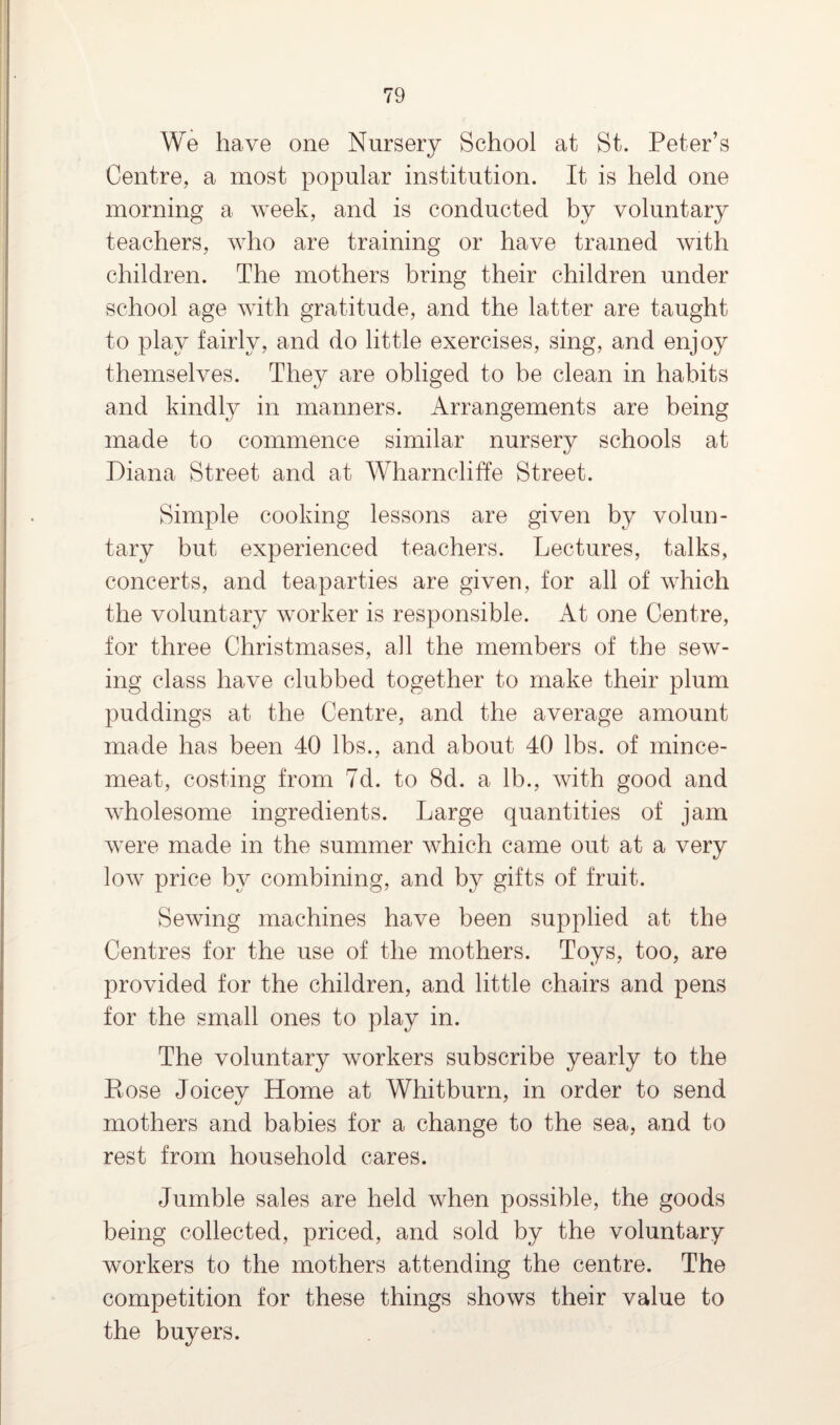 We have one Nursery School at St. Peter’s Centre, a most popular institution. It is held one morning a week, and is conducted by voluntary teachers, who are training or have trained with children. The mothers bring their children under school age with gratitude, and the latter are taught to play fairly, and do little exercises, sing, and enjoy themselves. They are obliged to be clean in habits and kindly in manners. Arrangements are being made to commence similar nursery schools at Diana Street and at Wharncliffe Street. Simple cooking lessons are given by volun¬ tary but experienced teachers. Lectures, talks, concerts, and teaparties are given, for all of which the voluntary worker is responsible. At one Centre, for three Christmases, all the members of the sew¬ ing class have clubbed together to make their plum puddings at the Centre, and the average amount made has been 40 lbs., and about 40 lbs. of mince¬ meat, costing from 7d. to 8d. a lb., with good and wholesome ingredients. Large quantities of jam wrere made in the summer which came out at a very low price by combining, and by gifts of fruit. Sewing machines have been supplied at the Centres for the use of the mothers. Toys, too, are provided for the children, and little chairs and pens for the small ones to play in. The voluntary workers subscribe yearly to the Eose Joicey Home at Whitburn, in order to send mothers and babies for a change to the sea, and to rest from household cares. Jumble sales are held when possible, the goods being collected, priced, and sold by the voluntary workers to the mothers attending the centre. The competition for these things shows their value to the buyers.