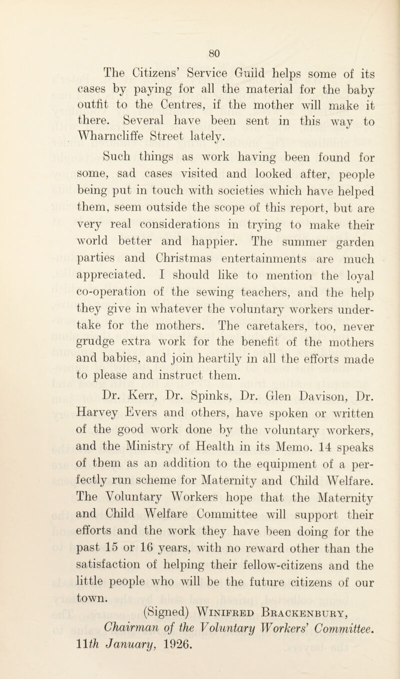 The Citizens’ Service Guild helps some of its cases by paying for all the material for the baby outfit to the Centres, if the mother will make it there. Several have been sent in this way to Wharncliffe Street lately. Such things as work having been found for some, sad cases visited and looked after, people being put in touch with societies which have helped them, seem outside the scope of this report, but are very real considerations in trying to make their world better and happier. The summer garden parties and Christmas entertainments are much appreciated. I should like to mention the loyal co-operation of the sewing teachers, and the help they give in whatever the voluntary workers under¬ take for the mothers. The caretakers, too, never grudge extra work for the benefit of the mothers and babies, and join heartily in all the efforts made to please and instruct them. Dr. Kerr, Dr. Spinks, Dr. Glen Davison, Dr. Harvey Evers and others, have spoken or written of the good work done by the voluntary workers, and the Ministry of Health in its Memo. 14 speaks of them as an addition to the equipment of a per¬ fectly run scheme for Maternity and Child Welfare. The Voluntary Workers hope that the Maternity and Child Welfare Committee will support their efforts and the work they have been doing for the past 15 or 16 years, with no reward other than the satisfaction of helping their fellow-citizens and the little people who will be the future citizens of our town. (Signed) Winifred Brackenbury, Chairman of the Voluntary Workers' Committee. 11th January, 1926.