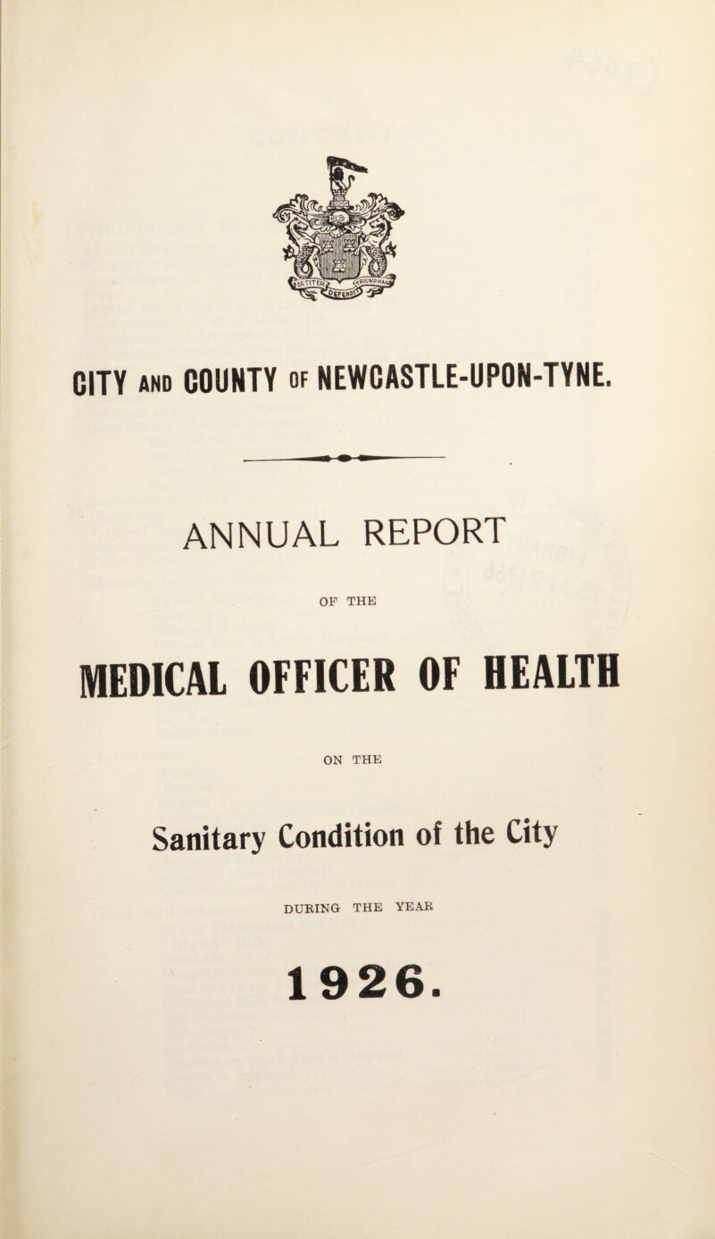 CITY and COUNTY of NEWCASTLE-UPON-TYNE. ANNUAL REPORT OF THE MEDICAL OFFICER OF HEALTH ON THE Sanitary Condition of the City DURING THE YEAR 1926.
