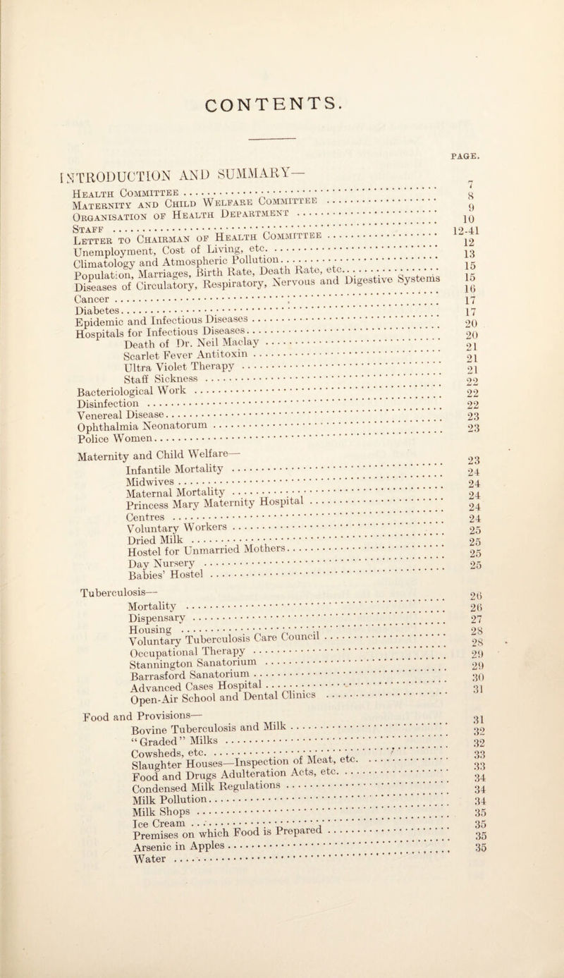 CONTENTS. PAGE. INTRODUCTION AND SUMMARY— Health Committee... Maternity and Child Welfare Committee . Organisation of Health Department . Staff . Letter to Chairman of Health Committee. Unemployment, Cost of Living, ^ etc.. Climatology and Atmospheric Pollution. . .. ••••••. Ponulat’Oii Marriages, Birth Rate, Death Rate, etc. bales' of “roulaLy. Respiratory. Nervous and l>.ge.Uve Systems Cancer... Diabetes. Epidemic and Infectious Diseases. Hospitals for Infectious Diseases. Death of Dr. Neil Maclay. Scarlet Fever Antitoxin. Ultra Violet Therapy . Staff Sickness . Bacteriological Work . Disinfection . Venereal Disease. Ophthalmia Neonatorum. Police Women. Maternity and Child Welfare Infantile Mortality . Midwives. Maternal Mortality .... • • • • • • • • Princess Mary Maternity Hospital Centres . Voluntary Workers. Dried Milk ... Hostel for Unmarried Mothers.. . Day Nursery . Babies’ Hostel . 8 9 10 12-41 12 13 15 15 16 17 17 20 20 21 21 21 22 22 22 23 23 23 24 24 24 24 24 25 25 25 25 Tuberculosis— Mortality . Dispensary . Housing .■.••••••*- Voluntary Tuberculosis Care Council Occupational Therapy . Stannington Sanatorium . Barrasford Sanatorium. Advanced Cases Hospital . • • • • • Open-Air School and Dental Clinics Food and Provisions— Bovine Tuberculosis and Milk. “ Graded ” Milks . Cowsheds, etc.• • * • * ’ ' ‘ ’ V h+V Slaughter Houses—Inspection of Meat, etc. Food and Drugs Adulteration Acts, etc. . . . Condensed Milk Regulations. Milk Pollution. Milk Shops . Ice Cream ...-••••••.* * *-- \. Premises on which Food is Prepared. Arsenic in Apples. Water .. ... 26 26 27 28 28 29 29 30 31 32 32 33 33 34 34 34 35 35 35 35