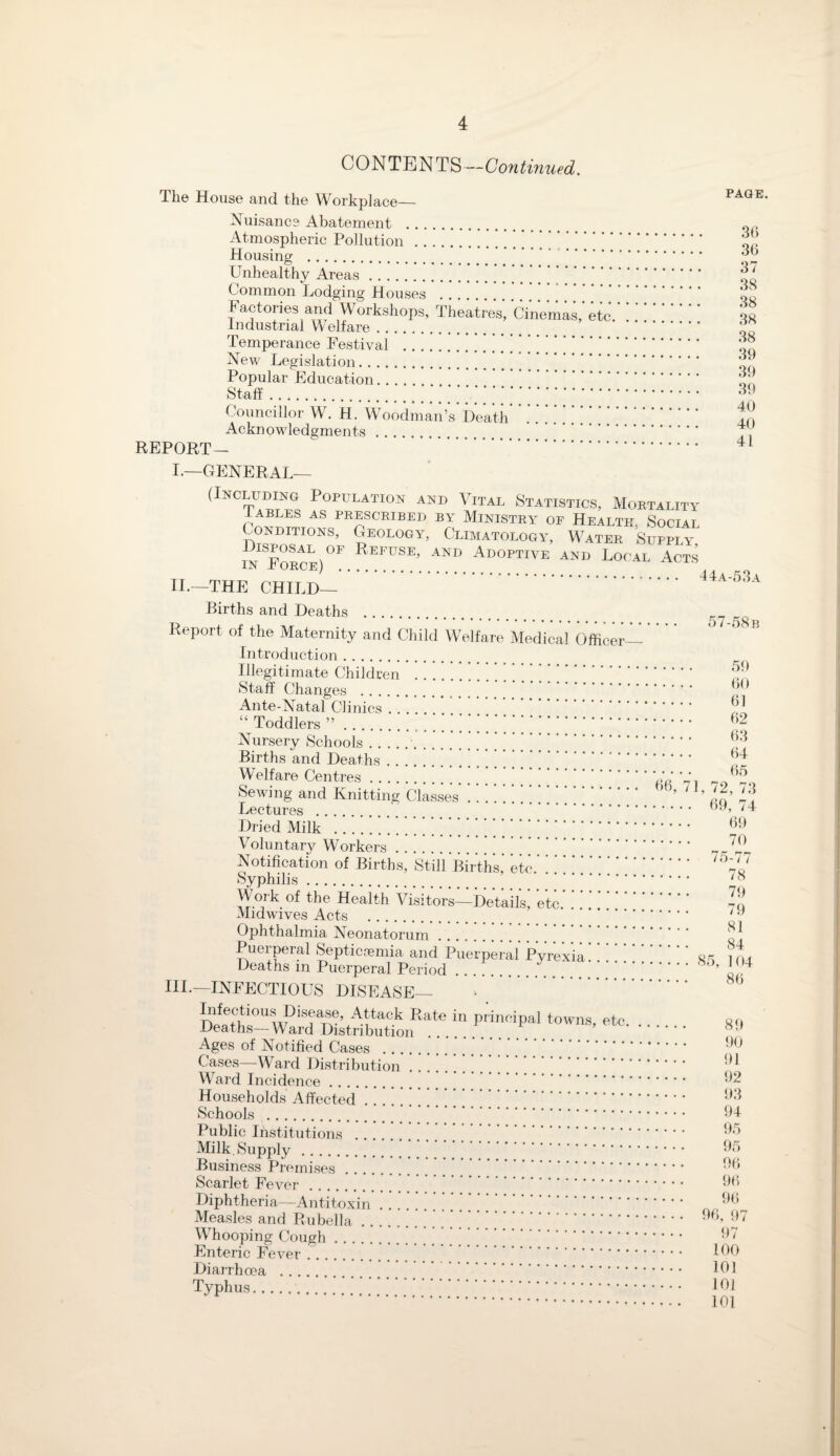 CONTENTS—Continued. The House and the Workplace— Nuisance Abatement . Atmospheric Pollution .’ ’ .. Housing . Unhealthy Areas. Common Lodging Houses . Factories and Workshops, Theatres, Cinemas, etc Industrial Welfare. Temperance Festival . New Legislation. Popular Education. . . Staff.. Councillor W. H. Woodman’s Death . . . . * Acknowledgments. REPORT— . I.—GENERAL- PAGE. 36 36 37 38 38 38 38 39 39 39 40 40 41 (Including Population and Vital Statistics, Mortality I ABLES AS PRESCRIBED BY MINISTRY OF HEALTH, SOCIAL Conditions, Geology, Climatology, Water Supply. inForce)OF RefuSE’ and Adoptive and Local Acts II.—THE CHILD— 44a-53a Births and Deaths . Report of the Maternity and Child Welfare Medical Officer Introduction. Illegitimate Children . Staff Changes . Ante-Natal Clinics. “ Toddlers ”. Nursery Schools..” Births and Deaths. Welfare Centres. Sewing and Knitting Classes. Lectures .. Dried Milk . .. Voluntary Workers. Notification of Births, Still Births’ etc.. Syphilis. Work of the Health Visitors—Details’ etc. Midwives Acts . Ophthalmia Neonatorum Puerperal Septicaemia and Puerperal* Pyrexia!! ! ’ Deaths in Puerperal Period.' III.—INFECTIOUS DISEASE— Infectious Dfeewe, Attack Rate in principal towns, etc Deaths—Ward Distribution Ages of Notified Cases .. Cases—Ward Distribution Ward Incidence Households Affected Schools . Public Institutions Milk. Supply .... Business Premises Scarlet Fever . Diphtheria—Antitoxin Measles and Rubella . , Whooping Cough. Enteric Fever .. Diarrhoea . Typhus. 57-58 b . 59 . 60 . 61 . 62 . 63 . 64 . 65 66, 71, 72, 73 . 69, 74 . 69 . 70 . 75-77 .... 78 .... 79 .... 79 .... 81 .... 84 .... 85, 104 .... 86 89 90 91 92 93 94 95 95 96 96 96 96, 97 97 100 101 10] 101