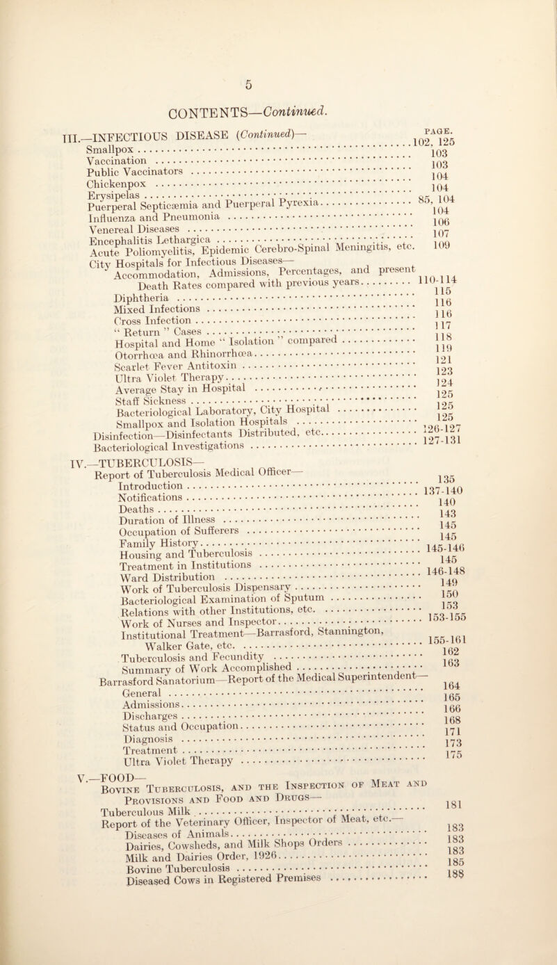 CONTENTS—Continued. TII._INFECTIOUS DISEASE (Continued)— 102^25 Smallpox. Vaccination . Public Vaccinators . )04 Chickenpox . ^ q4 Puerperaf Septicaemia and Puerperal Pyrexia. 85’] Influenza and Pneumonia . jgg Venereal Diseases .. jg-y AcSe^onomyeHtisf^Epidemic Cerebro-Spinal Meningitis, etc. 109 City Hospitals for Infectious Diseases— Accommodation, Admissions, Percentages, and Present Death Rates compared with previous years. 11 Diphtheria . ^g Mixed Infections . Cross Infection. ^ ^ “ Return ” Cases... ., o Hospital and Home “ Isolation ’ compared. ' j® Otorrhoea and Rhinorrhcea. Scarlet Fever Antitoxin. .. 123 Ultra Violet Therapy.. , 24 Average Stay in Hospital ... Staff Sickness.- ; • Ty U V . 125 Bacteriological Laboratory, City Hospital . Smallpox and Isolation Hospitals .,9(!“7 Disinfection—Disinfectants Distributed, etc.127-131 Bacteriological Investigations. IV.—TUBERCULOSIS— Report of Tuberculosis Medical Officer— ^ Introduction. , nr. , Notifications. Deaths. Duration of Illness . Occupation of Sufferers . ^ Family History.. .... Housing and Tuberculosis . . _ Treatment in Institutions .. Ward Distribution . 1 ,( 1 Work of Tuberculosis Dispensary. 1 * Bacteriological Examination of Sputum. CL Relations with other Institutions, etc. ,’)jrr Work of Nurses and Inspector... Institutional Treatment—Barrasford, Stanmngton, Walker Gate, etc. . .. 162 Tuberculosis and Fecundity . Summary of Work Accomplished .•••••••-: U * * j + * Barrasford Sanatorium-Report of the Medical Superintendent- ^ ^ General . jgg Admissions. ^gg Discharges. ^gg Status and Occupation. 171 Diagnosis . Treatment. ir^ Ultra Violet Therapy .-. y_FOOD_ Bovine Tuberculosis, and the Inspection oe Meat and Provisions and Food and Drugs - Tuberculous Milk ..;./ • * *: * * ’ * * ’ V *. Report of the Veterinary Officer, Inspector of Meat, etc. ^ Diseases of Animals.. • .. . no Dairies, Cowsheds, and Milk Shops Orders. ^ Milk and Dairies Order, 1926. Bovine Tuberculosis... Diseased Cows in Registered Premises .