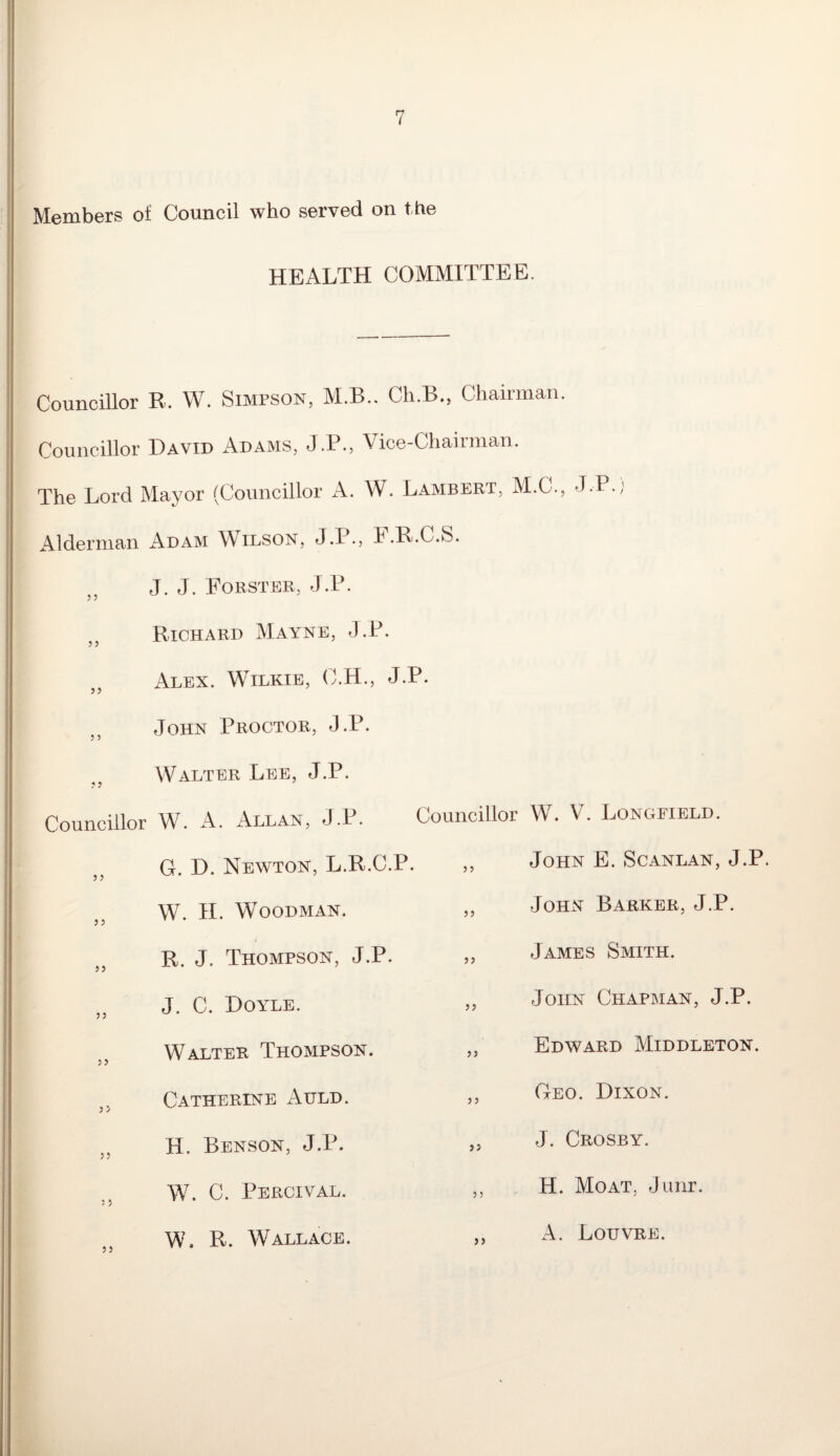 Members of Council who served on the HEALTH COMMITTEE. Councillor R. W. Simpson, M.B.. Ch.B., Chairman. Councillor David Adams, J.P., Vice-Chairman. The Lord Mayor (Councillor A. W. Lambert, M.C., J.P.; Alderman Adam Wilson, J.I., F.R.C.S. J. J. Forster, J.P. Richard Mayne, J.P. Alex. Wilkie, C.H., J.P. John Proctor, J.P. Walter Lee, J.P. Councillor W. A. Allan, J.P. G. D. Newton, L.R.C.P W. H. Woodman. R. J. Thompson, J.P. a „ J. C. Doyle. Walter Thompson. .. Catherine Auld. }5 H. Benson, J.P. W. C. Percival. W. R. Wallace. Councillor W. V. Longfield. ,, John E. Scanlan, J.P. ,, John Barker, J.P. ,, James Smith. „ John Chapman, J.P. ,, Edward Middleton. „ Geo. Dixon. „ J. Crosby. ,, H. Moat, Junr. ,, A. Louvre.