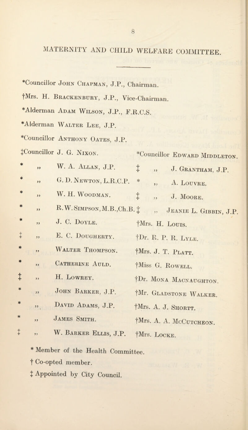 MATERNITY AND CHILD WELFARE COMMITTEE. Councillor John Chapman, J.P., Chairman. fMrs. H. Brackenbury, J.P., Vice-Chairman. J ♦Alderman Adam Wilson, J.P., F.R.C.S. ♦Alderman Walter Lee, J.P. Councillor Anthony Oates, J.P. {Councillor J. G. Nixon. ‘Councillor Edward Middleton * * 39 W. A. Allan, J.P. t >> J- Grantham, J.P. * 99 G. D. Newton, L.R.C.P. 9> A. Louvre. * 39 W. H. Woodman. t J. Moore. * 99 R.W. Simpson, M.B.,Ch.B. J „ Jeanie L. Gibbin, J * 99 J. C. Doyle. fMrs. H. Louis. { 99 E. C. Dougherty. fDr. R. P. R. Lyle. * 99 Walter Thompson. fMrs. J. T. Platt. * 99 Catherine Auld. fMiss G. Rowell. t 99 H. Lowrey. fDr. Mona Macnaughton. * 99 John Barker, J.P. fMr. Gladstone Walker. * 99 \ David Adams, J.P. fMrs. A. J. Shortt. * 99 James Smith. fMrs. A. A. McCutcheon. t 99 W. Barker Ellis, J.P. fMrs. Locke. * Member of the Health Committee, t Co-opted member. {Appointed by City Council.