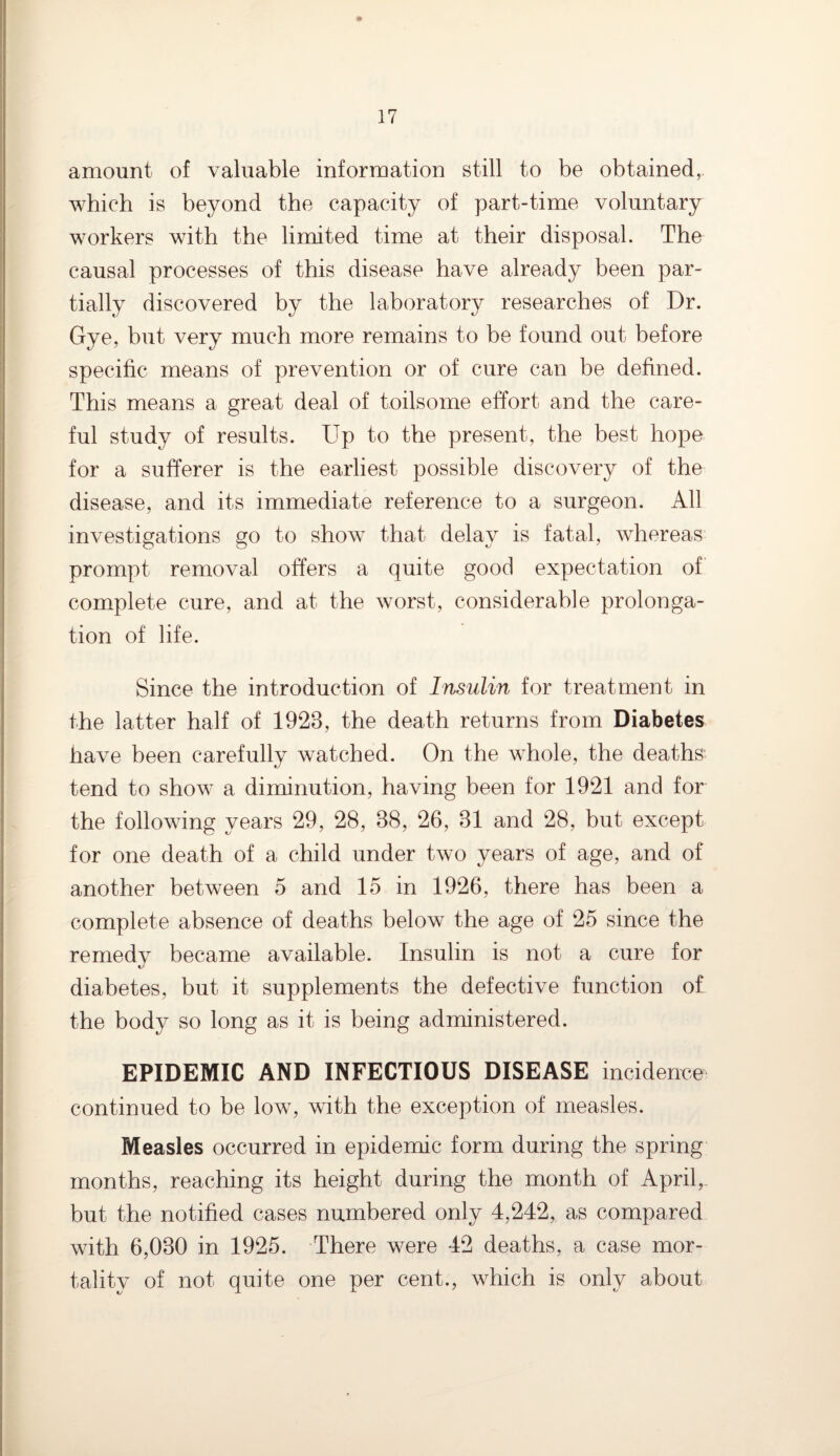 amount of valuable information still to be obtained, which is beyond the capacity of part-time voluntary workers with the limited time at their disposal. The causal processes of this disease have already been par¬ tially discovered by the laboratory researches of Dr. Gye, but very much more remains to be found out before specific means of prevention or of cure can be defined. This means a great deal of toilsome effort and the care¬ ful study of results. Up to the present, the best hope for a sufferer is the earliest possible discovery of the disease, and its immediate reference to a surgeon. All investigations go to show that delay is fatal, whereas prompt removal offers a quite good expectation of complete cure, and at the worst, considerable prolonga¬ tion of life. Since the introduction of Insulin for treatment in the latter half of 1928, the death returns from Diabetes have been carefully watched. On the whole, the deaths tend to show a diminution, having been for 1921 and for the following years 29, 28, 88, 26, 81 and 28, but except for one death of a child under two years of age, and of another between 5 and 15 in 1926, there has been a complete absence of deaths below the age of 25 since the remedy became available. Insulin is not a cure for diabetes, but it supplements the defective function of the body so long as it is being administered. EPIDEMIC AND INFECTIOUS DISEASE incidence continued to be low, with the exception of measles. Measles occurred in epidemic form during the spring months, reaching its height during the month of April, but the notified cases numbered only 4,242, as compared with 6,080 in 1925. There were 42 deaths, a case mor¬ tality of not quite one per cent., which is only about