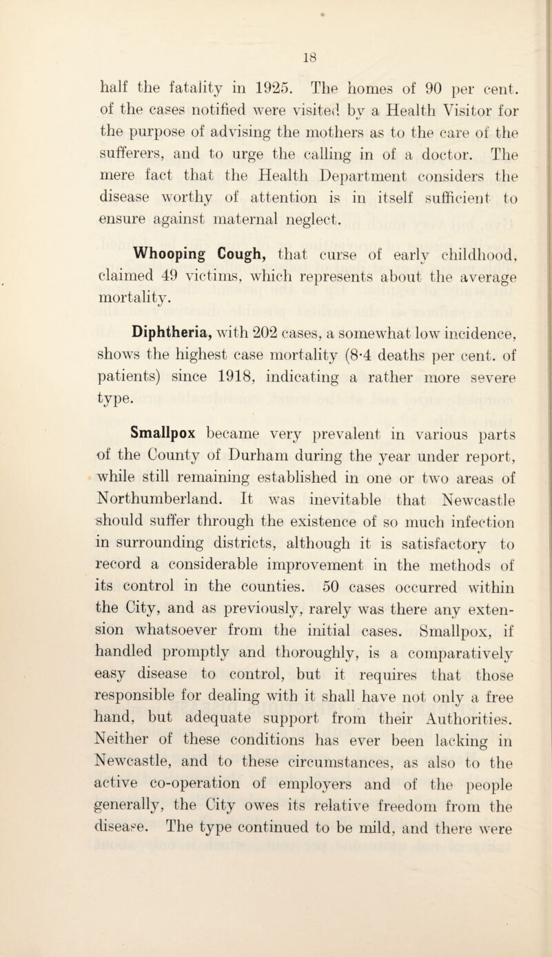 half the fatality in 1925. The homes of 90 per cent, of the cases notified were visited bv a Health Visitor for the purpose of advising the mothers as to the care of the sufferers, and to urge the calling in of a doctor. The mere fact that the Health Department considers the disease worthy of attention is in itself sufficient to ensure against maternal neglect. Whooping Cough, that curse of early childhood, claimed 49 victims, which represents about the average mortality. Diphtheria, with 202 cases, a somewhat low incidence, shows the highest case mortality (8-4 deaths per cent, of patients) since 1918, indicating a rather more severe type. Smallpox became very prevalent in various parts of the County of Durham during the year under report, while still remaining established in one or two areas of Northumberland. It was inevitable that Newcastle should suffer through the existence of so much infection in surrounding districts, although it is satisfactory to record a considerable improvement in the methods of its control in the counties. 50 cases occurred within the City, and as previously, rarely was there any exten¬ sion whatsoever from the initial cases. Smallpox, if handled promptly and thoroughly, is a comparatively easy disease to control, but it requires that those responsible for dealing with it shall have not only a free hand, but adequate support from their Authorities. Neither of these conditions has ever been lacking in Newcastle, and to these circumstances, as also to the active co-operation of employers and of the people generally, the City owes its relative freedom from the disease. The type continued to be mild, and there were