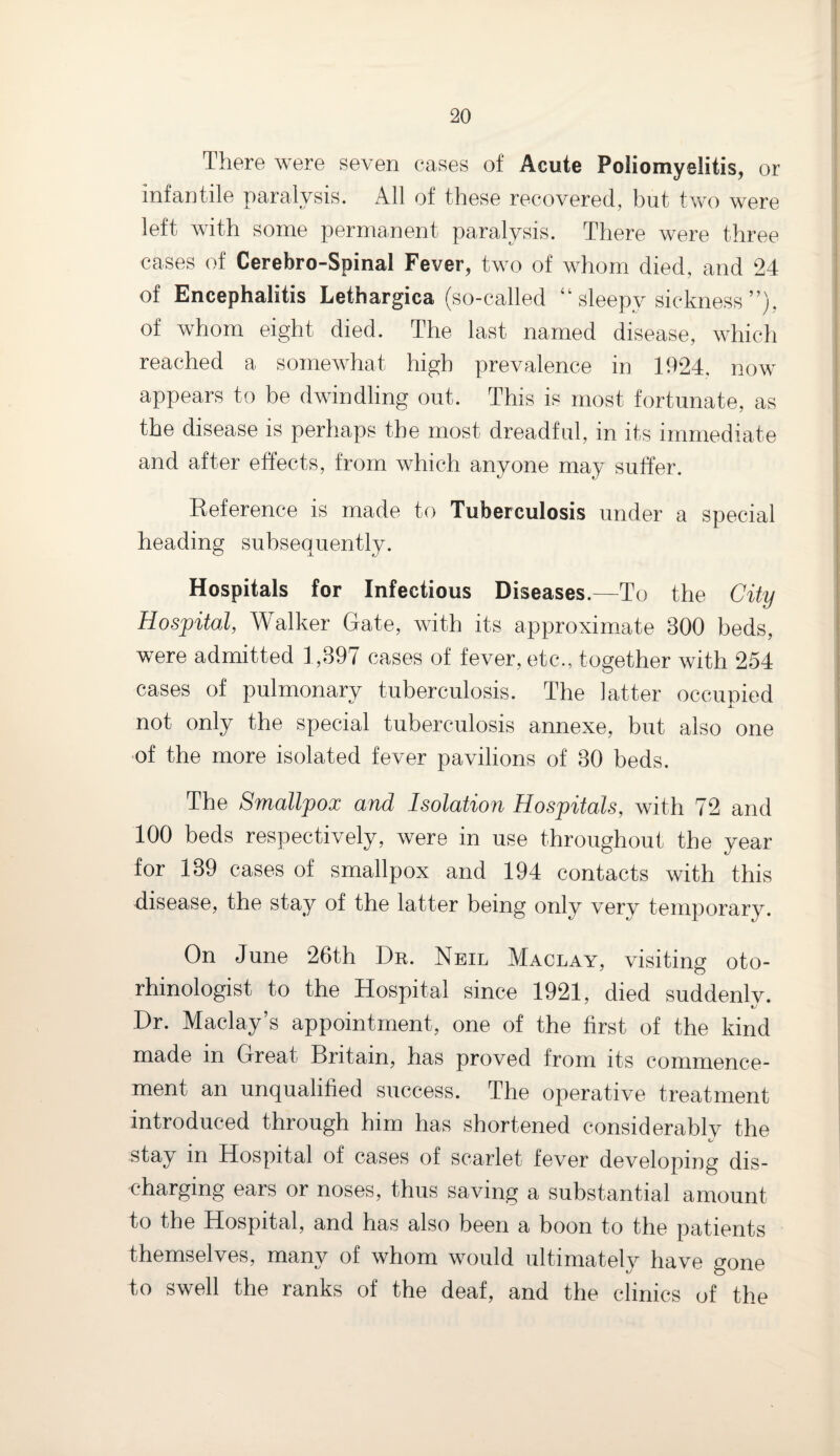 There were seven cases of Acute Poliomyelitis, or infantile paralysis. All of these recovered, but two were left with some permanent paralysis. There were three cases of Cerebro-Spinal Fever, two of whom died, and 24 of Encephalitis Lethargica (so-called “ sleepy sickness ”), of whom eight died. The last named disease, which reached a somewhat high prevalence in 1924. now appears to be dwindling out. This is most fortunate, as the disease is perhaps the most dreadful, in its immediate and after effects, from which anyone may suffer. Reference is made to Tuberculosis under a special heading subsequently. Hospitals for Infectious Diseases.—To the City Hospital, Walker Gate, with its approximate 300 beds, were admitted 1,397 cases of fever, etc., together with 254 cases of pulmonary tuberculosis. The latter occupied not only the special tuberculosis annexe, but also one of the more isolated fever pavilions of 30 beds. The Smallpox and Isolation Hospitals, with 72 and 100 beds respectively, were in use throughout the year for 139 cases of smallpox and 194 contacts with this disease, the stay of the latter being only verv temporary. On June 26th Dr. Neil Maclay, visiting oto- rhinologist to the Hospital since 1921, died suddenlv. Dr. Maclay’s appointment, one of the first of the kind made in Great Britain, has proved from its commence¬ ment an unqualified success. The operative treatment introduced through him has shortened considerably the «/ stay in Hospital of cases of scarlet fever developing dis¬ charging ears or noses, thus saving a substantial amount to the Hospital, and has also been a boon to the patients themselves, many of whom would ultimately have gone to swell the ranks of the deaf, and the clinics of the