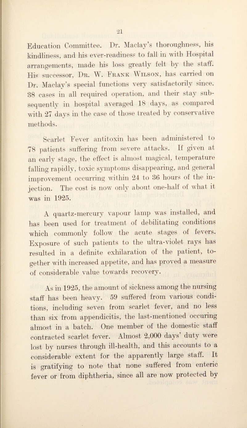 Education Committee. Dr. Maclay’s thoroughness, his kindliness, and his ever-readiness to fall in with Hospital arrangements, made his loss greatly felt by the staff. His successor, Dr. W. Frank Wilson, has carried on Dr. Maclay’s special functions very satisfactorily since. 38 cases in all required operation, and their stay sub¬ sequently in hospital averaged 18 days, as compared with 27 days in the case of those treated by conservative methods. Scarlet Fever antitoxin has been administered to 78 patients suffering from severe attacks. If given at an early stage, the effect is almost magical, temperature falling rapidly, toxic symptoms disappearing, and general improvement occurring within 24 to 36 hours of the in¬ jection. The cost is now only about one-half of what it was in 1925. A quartz-mercury vapour lamp was installed, and has been used for treatment of debilitating conditions which commonly follow the acute stages of fevers. Exposure of such patients to the ultra-violet rays has resulted in a definite exhilaration of the patient, to¬ gether with increased appetite, and has proved a measure of considerable value towards recovery. As in 1925, the amount of sickness among the nursing staff has been heavy. 59 suffered from various condi¬ tions, including seven from scarlet fever, and no less than six from appendicitis, the last-mentioned occuring almost in a batch. One member of the domestic staff contracted scarlet fever. Almost 2,000 days’ duty were lost by nurses through ill-health, and this accounts to a considerable extent for the apparently large staff. It is gratifying to note that none suffered from enteric fever or from diphtheria, since all are now protected by