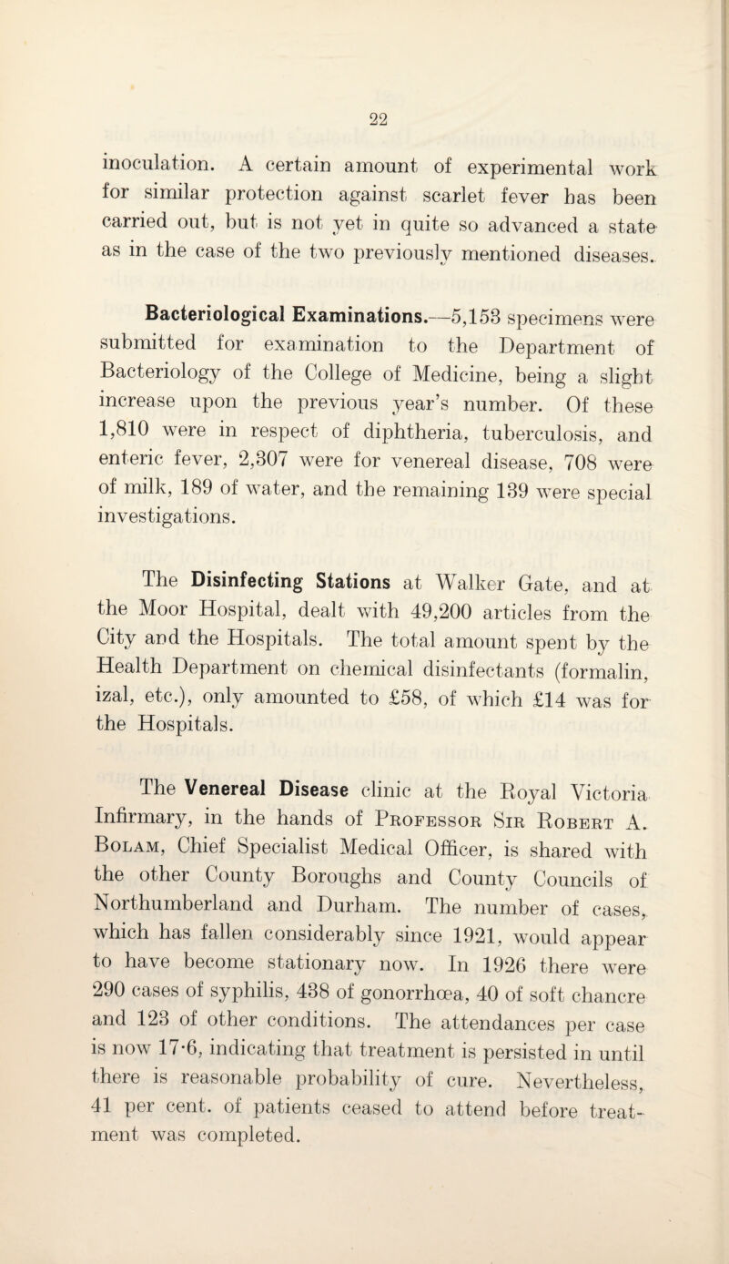 inoculation. A certain amount of experimental work for similar protection against scarlet fever has been carried out, but is not yet in quite so advanced a state as in the case of the two previously mentioned diseases. Bacteriological Examinations.—5,158 specimens were submitted for examination to the Department of Bacteriology of the College of Medicine, being a slight increase upon the previous year’s number. Of these 1,810 were in respect of diphtheria, tuberculosis, and enteric fever, 2,807 were for venereal disease, 708 were of milk, 189 of water, and the remaining 189 were special investigations. The Disinfecting Stations at Walker Gate, and at the Moor Hospital, dealt with 49,200 articles from the City and the Hospitals. The total amount spent by the Health Department on chemical disinfectants (formalin, izal, etc.), only amounted to £58, of which £14 was for the Hospitals. The Venereal Disease clinic at the Royal Victoria Infirmary, in the hands of Professor Sir Robert A. Bolam, Chief Specialist Medical Officer, is shared with the other County Boroughs and County Councils of Northumberland and Durham. The number of cases, which has fallen considerably since 1921, would appear to have become stationary now. In 1926 there were 290 cases of syphilis, 488 of gonorrhoea, 40 of soft chancre and 128 of other conditions. The attendances per case is now 17-6, indicating that treatment is persisted in until there is reasonable probability of cure. Nevertheless, 41 per cent, of patients ceased to attend before treat¬ ment was completed.