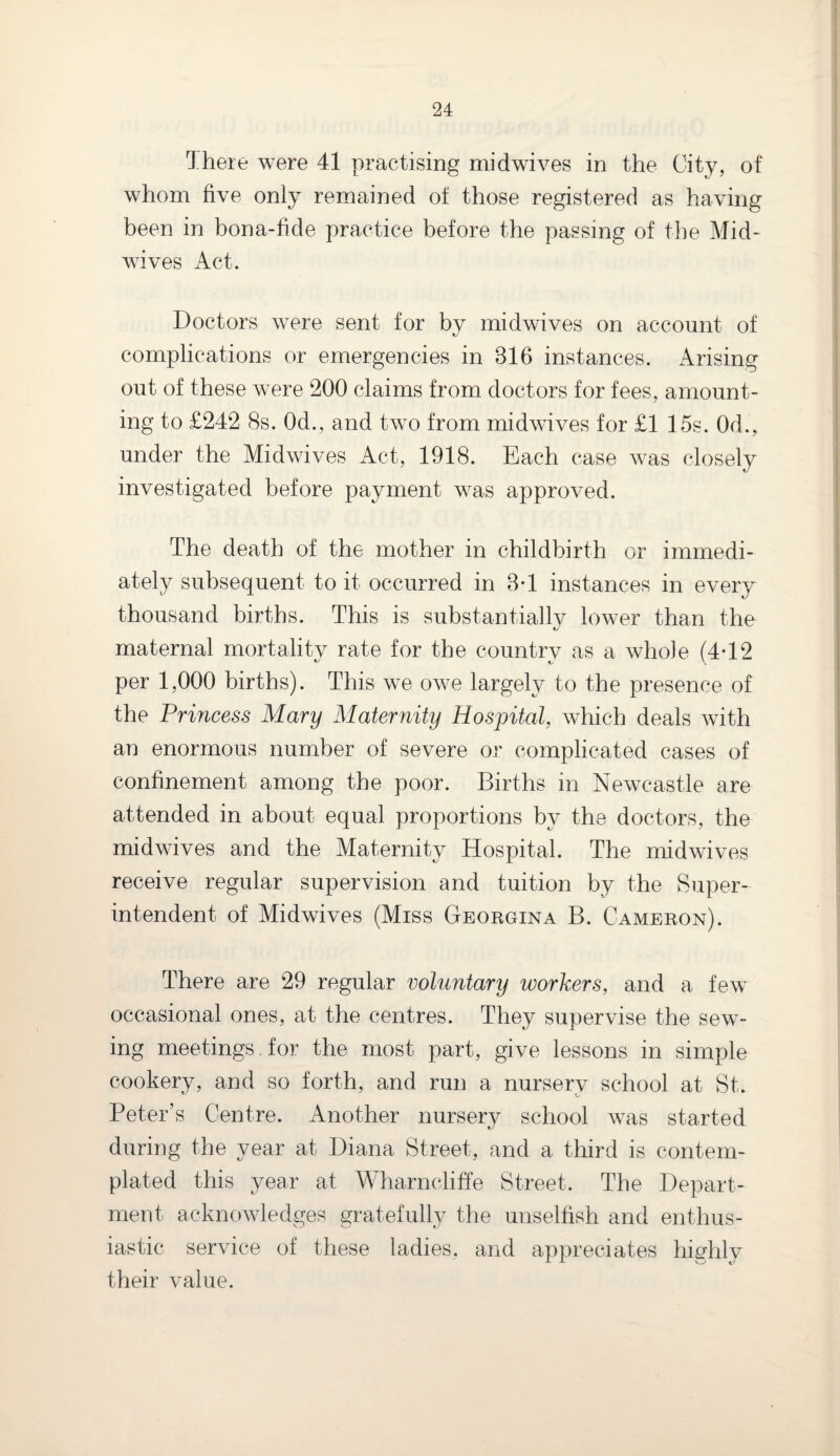 There were 41 practising midwives in the City, of whom five only remained of those registered as having been in bona-fide practice before the passing of the Mid¬ wives Act. Doctors were sent for by midwives on account of complications or emergencies in 816 instances. Arising out of these were 200 claims from doctors for fees, amount¬ ing to £242 8s. 0d., and two from midwives for £1 15s. 0d., under the Midwives Act, 1918. Each case was closely investigated before payment was approved. The death of the mother in childbirth or immedi¬ ately subsequent to it occurred in 8T instances in every thousand births. This is substantially lower than the maternal mortality rate for the country as a whole (4-12 per 1,000 births). This we owe largely to the presence of the Princess Mary Maternity Hospital, which deals with an enormous number of severe or complicated cases of confinement among the poor. Births in Newcastle are attended in about equal proportions by the doctors, the midwives and the Maternity Hospital. The midwives receive regular supervision and tuition by the Super¬ intendent of Midwives (Miss Georgina B. Cameron). There are 29 regular voluntary workers, and a few occasional ones, at the centres. They supervise the sew¬ ing meetings , for the most part, give lessons in simple cookery, and so forth, and run a nursery school at St. Peter’s Centre. Another nursery school was started during the year at Diana Street, and a third is contem¬ plated this year at Wharncliffe Street. The Depart¬ ment acknowledges gratefully the unselfish and enthus¬ iastic service of these ladies, and appreciates highly their value.