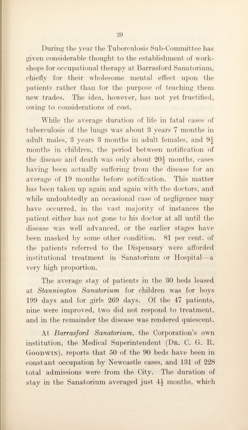 During the year the Tuberculosis Sub-Committee has given considerable thought to the establishment of work¬ shops for occupational therapy at Barrasford Sanatorium, chiefly for their wholesome mental effect upon the patients rather than for the purpose of teaching them new trades. The idea, however, has not yet fructified, owing to considerations of cost. While the average duration of life in fatal cases of tuberculosis of the lungs was about 8 years 7 months in adult males, 8 years 8 months in adult females, and 9-|~ months in children, the period between notification of the disease and death was only about 20^ months, cases having been actually suffering from the disease for an average of 19 months before notification. This matter has been taken up again and again with the doctors, and while undoubtedly an occasional case of negligence may have occurred, in the vast majority of instances the patient either has not gone to his doctor at all until the disease was well advanced, or the earlier stages have been masked by some other condition. 81 per cent, of the patients referred to the Dispensary were afforded institutional treatment in Sanatorium or Hospital—a very high proportion. The average stay of patients in the 80 beds leased at Stannington Sanatorium for children was for boys 199 days and for girls 269 days. Of the 47 patients, nine were improved, two did not respond to treatment, and in the remainder the disease was rendered quiescent. At Barrasford Sanatorium, the Corporation’s own institution, the Medical Superintendent (Dr. C. G. R. Goodwin), reports that 50 of the 90 beds have been in constant occupation by Newcastle cases, and 181 of 228 total admissions were from the City. The duration of stay in the Sanatorium averaged just 44 months, which