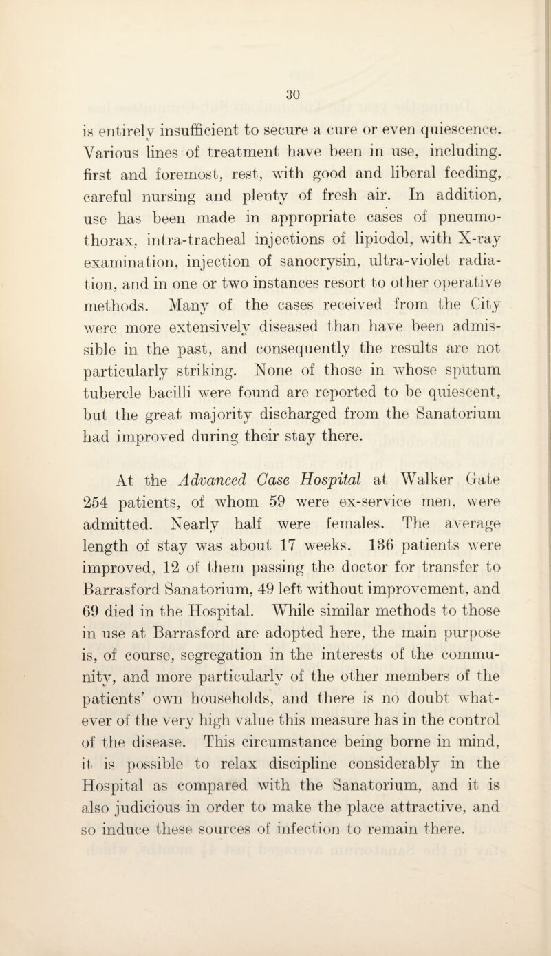 is entirely insufficient to secure a cure or even quiescence. Various lines of treatment have been m use, including, first and foremost, rest, with good and liberal feeding, careful nursing and plenty of fresh air. In addition, use has been made in appropriate cases of pneumo¬ thorax, intra-tracheal injections of lipiodol, with X-ray examination, injection of sanocrysin, ultra-violet radia¬ tion, and in one or two instances resort to other operative methods. Many of the cases received from the City were more extensively diseased than have been admis¬ sible in the past, and consequently the results are not particularly striking. None of those in whose sputum tubercle bacilli were found are reported to be quiescent, but the great majority discharged from the Sanatorium had improved during their stay there. At the Advanced Case Hospital at Walker Gate 254 patients, of whom 59 were ex-service men, were admitted. Nearly half were females. The average length of stay was about 17 weeks. 136 patients were improved, 12 of them passing the doctor for transfer to Barrasford Sanatorium, 49 left without improvement, and 69 died in the Hospital. While similar methods to those in use at Barrasford are adopted here, the main purpose is, of course, segregation in the interests of the commu¬ nity, and more particularly of the other members of the patients’ own households, and there is no doubt what¬ ever of the very high value this measure has in the control of the disease. This circumstance being borne in mind, it is possible to relax discipline considerably in the Hospital as compared with the Sanatorium, and it is also judicious in order to make the place attractive, and so induce these sources of infection to remain there.