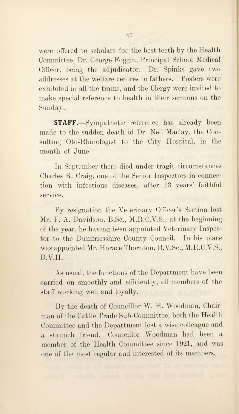 were offered to scholars for the best teeth by the Health Committee, Dr. George Foggin, Principal School Medical Officer, being the adjudicator. Dr. Spinks gave two addresses at the welfare centres to fathers. Posters were exhibited in all the trams, and the Clergy were invited to make special reference to health in their sermons on the Sunday. STAFF.—Sympathetic reference has already been made to the sudden death of Dr. Neil Maclay, the Con¬ sulting Oto-Rhinologist to the City Hospital, in the month of June. In September there died under tragic circumstances Charles E. Craig, one of the Senior Inspectors in connec¬ tion with infectious diseases, after 13 years’ faithful service. By resignation the Veterinary Officer’s Section lost Mr. F. A. Davidson, B.Sc., M.R.C.Y.S., at the beginning of the year, he having been appointed Veterinary Inspec¬ tor to the Dumfriesshire County Council. In his place was appointed Mr. Horace Thornton, B.V.Sc., M.R.C.V.S., D.V.H. As usual, the functions of the Department have been carried on smoothly and efficiently, all members of the staff working well and loyally. By the death of Councillor W. H. Woodman, Chair¬ man of the Cattle Trade Sub-Committee, both the Health Committee and the Department lost a wise colleague and a staunch friend. Councillor Woodman had been a member of the Health Committee since 1921, and was one of the most regular and interested of its members.