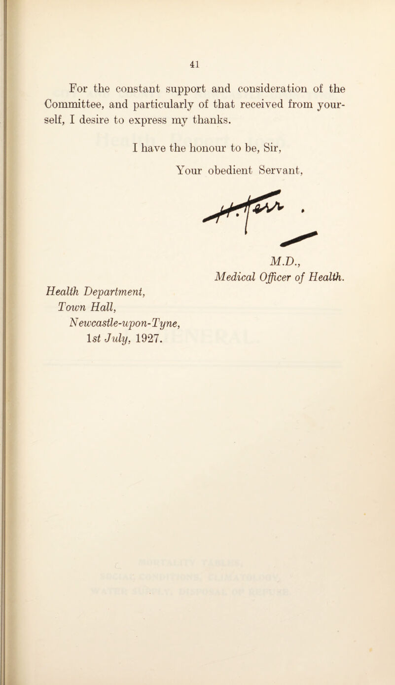 For the constant support and consideration of the Committee, and particularly of that received from your* self, I desire to express my thanks. I have the honour to be, Sir, Your obedient Servant, Health Department, Town Hall, N ewcastle-upon- Tyne, 1st July, 1927. M.D., Medical Officer of Health.