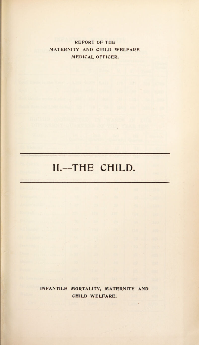 REPORT OF THE MATERNITY AND CHILD WELFARE MEDICAL OFFICER. II.—THE CHILD. INFANTILE MORTALITY, MATERNITY AND CHILD WELFARE.