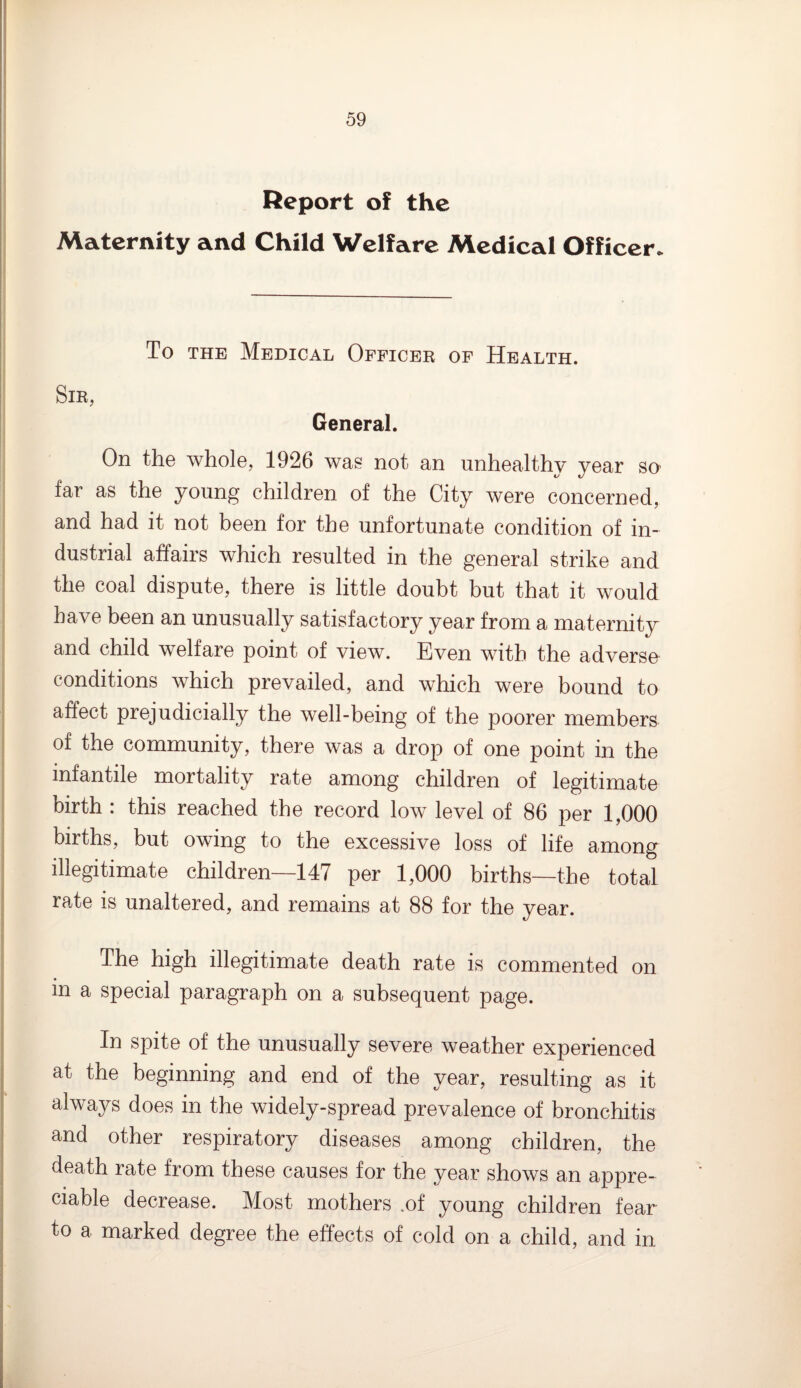 Report of the Maternity and Child Welfare Medical Officer. To the Medical Officer of Health. Sir, General. On the whole, 1926 was not an unhealthy year so far as the young children of the City were concerned, ana had it not been for the unfortunate condition of in¬ dustrial affairs which resulted in the general strike and the coal dispute, there is little doubt but that it would have been an unusually satisfactory year from a maternity and child welfare point of view. Even with the adverse conditions which prevailed, and which were bound to affect prejudicially the well-being of the poorer members of the community, there was a drop of one point in the infantile mortality rate among children of legitimate birth : this reached the record low level of 86 per 1,000 births, but owing to the excessive loss of life among illegitimate children—147 per 1,000 births—the total rate is unaltered, and remains at 88 for the year. The high illegitimate death rate is commented on in a special paragraph on a subsequent page. In spite of the unusually severe weather experienced at the beginning and end of the year, resulting as it always does in the widely-spread prevalence of bronchitis and other respiratory diseases among children, the death rate from these causes for the year shows an appre¬ ciable decrease. Most mothers .of young children fear to a marked degree the effects of cold on a child, and in