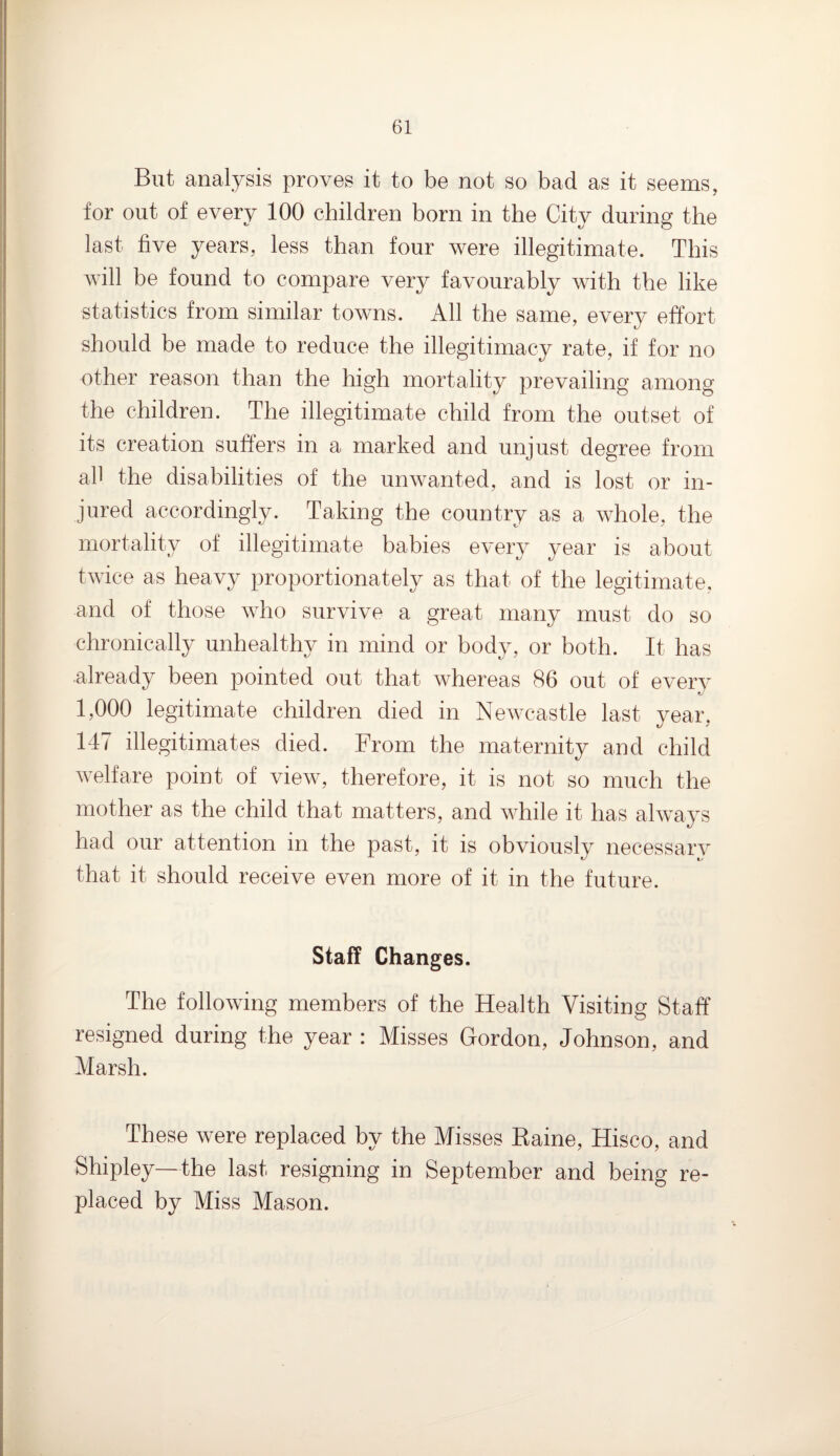 But analysis proves it to be not so bad as it seems, for out of every 100 children born in the City during the last five years, less than four were illegitimate. This will be found to compare very favourably with the like statistics from similar towns. All the same, every effort should be made to reduce the illegitimacy rate, if for no other reason than the high mortality prevailing among the children. The illegitimate child from the outset of its creation suffers in a marked and unjust degree from all the disabilities of the unwanted, and is lost or in¬ jured accordingly. Taking the country as a whole, the mortality of illegitimate babies every year is about twice as heavy proportionately as that of the legitimate, and of those who survive a great many must do so chronically unhealthy in mind or body, or both. It has already been pointed out that whereas 86 out of every 1,000 legitimate children died in Newcastle last year, 147 illegitimates died. From the maternity and child welfare point of view, therefore, it is not so much the mother as the child that matters, and while it has always had our attention in the past, it is obviously necessary that it should receive even more of it in the future. Staff Changes. The following members of the Health Visiting Staff* resigned during the year : Misses Gordon, Johnson, and Marsh. These were replaced by the Misses Baine, Hisco, and Shipley—the last resigning in September and being re¬ placed by Miss Mason.