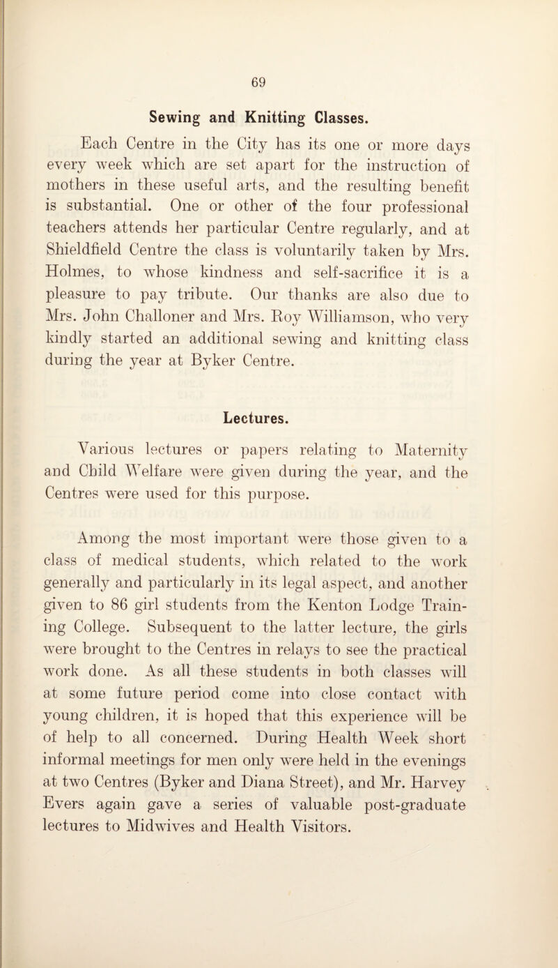 Sewing and Knitting Classes. Each Centre in the City has its one or more days every week which are set apart for the instruction of mothers in these useful arts, and the resulting benefit is substantial. One or other of the four professional teachers attends her particular Centre regularly, and at Shieldfield Centre the class is voluntarily taken by Mrs. Holmes, to whose kindness and self-sacrifice it is a pleasure to pay tribute. Our thanks are also due to Mrs. John Challoner and Mrs. Roy Williamson, who very kindly started an additional sewing and knitting class during the year at Byker Centre. Lectures. Various lectures or papers relating to Maternity and Child Welfare were given during the year, and the Centres were used for this purpose. Among the most important were those given to a class of medical students, which related to the work generally and particularly in its legal aspect, and another given to 86 girl students from the Kenton Lodge Train¬ ing College. Subsequent to the latter lecture, the girls were brought to the Centres in relays to see the practical work done. As all these students in both classes will at some future period come into close contact with young children, it is hoped that this experience will be of help to all concerned. During Health Week short informal meetings for men only were held in the evenings at two Centres (Byker and Diana Street), and Mr. Harvey Evers again gave a series of valuable post-graduate lectures to Midwives and Health Visitors.