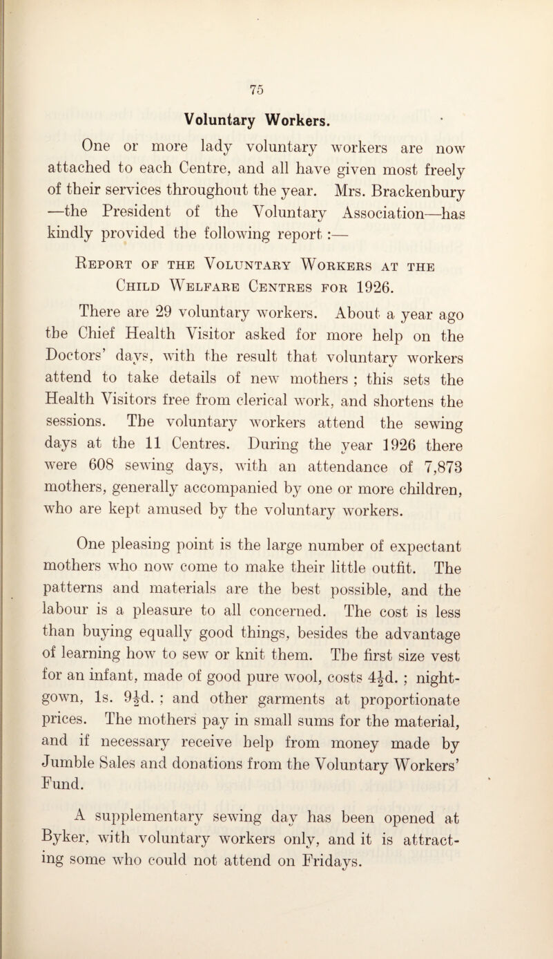 Voluntary Workers. One or more lady voluntary workers are now attached to each Centre, and all have given most freely of their services throughout the year. Mrs. Brackenbury —the President of the Voluntary Association—has kindly provided the following report:— Report of the Voluntary Workers at the Child Welfare Centres for 1926. There are 29 voluntary workers. About a year ago the Chief Health Visitor asked for more help on the Doctors’ days, with the result that voluntary workers attend to take details of new mothers ; this sets the Health Visitors free from clerical work, and shortens the sessions. The voluntary workers attend the sewing days at the 11 Centres. During the year 1926 there were 608 sewing days, with an attendance of 7,878 mothers, generally accompanied by one or more children, who are kept amused by the voluntary workers. One pleasing point is the large number of expectant mothers who now come to make their little outfit. The patterns and materials are the best possible, and the labour is a pleasure to all concerned. The cost is less than buying equally good things, besides the advantage of learning how to sew or knit them. The first size vest for an infant, made of good pure wool, costs 4|d. ; night¬ gown, Is. 9Jd. ; and other garments at proportionate prices. The mothers pay in small sums for the material, and if necessary receive help from money made by Jumble Sales and donations from the Voluntary Workers’ Fund. A supplementary sewing day has been opened at Byker, with voluntary workers only, and it is attract¬ ing some who could not attend on Fridays.