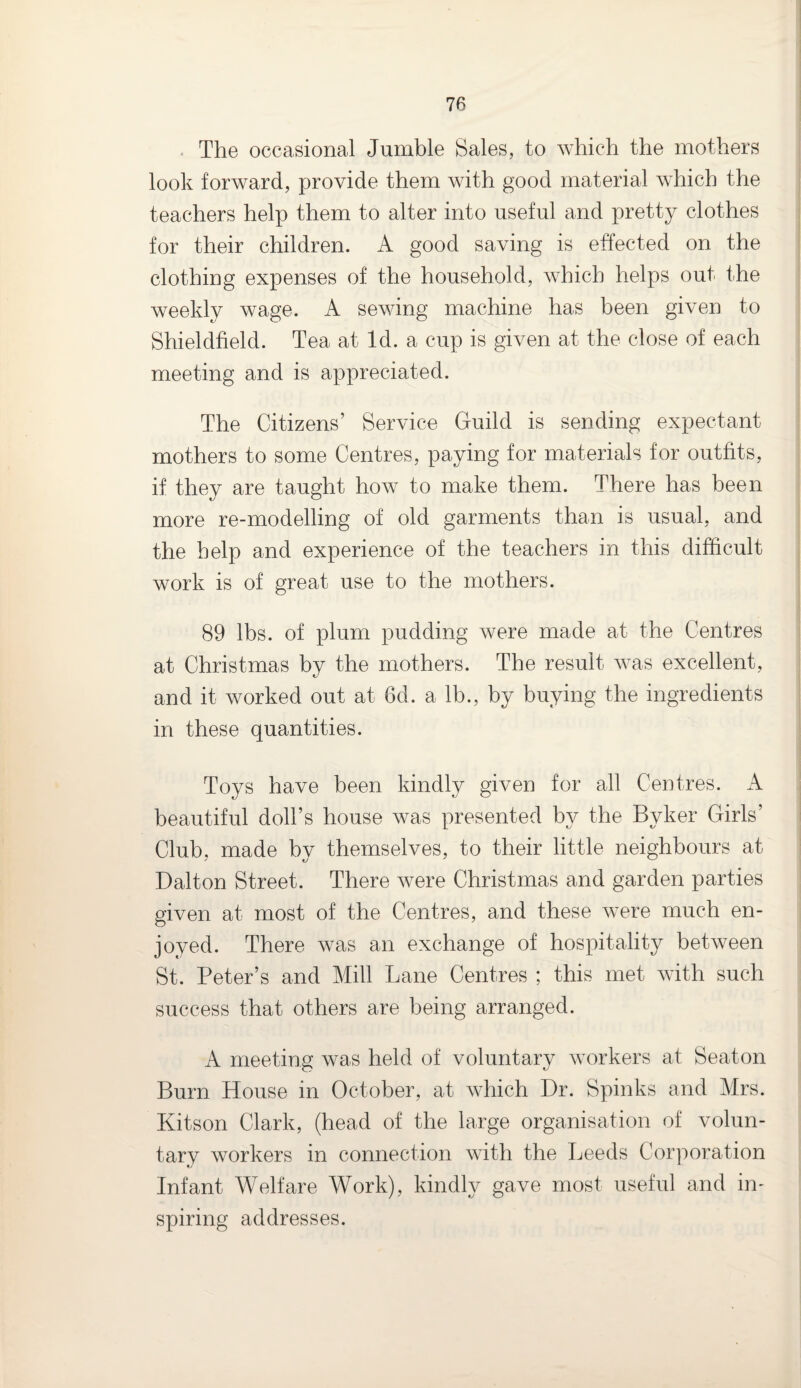 The occasional Jumble Sales, to which the mothers look forward, provide them with good material which the teachers help them to alter into useful and pretty clothes for their children. A good saving is effected on the clothing expenses of the household, which helps out the weekly wage. A sewing machine has been given to Shieldfield. Tea at Id. a cup is given at the close of each meeting and is appreciated. The Citizens’ Service Guild is sending expectant mothers to some Centres, paying for materials for outfits, if they are taught how to make them. There has been more re-modelling of old garments than is usual, and the help and experience of the teachers in this difficult work is of great use to the mothers. 89 lbs. of plum pudding were made at the Centres at Christmas by the mothers. The result was excellent, and it worked out at 6d. a lb., by buying the ingredients in these quantities. Toys have been kindly given for all Centres. A beautiful doll’s house was presented by the Byker Girls’ Club, made by themselves, to their little neighbours at Dalton Street. There were Christmas and garden parties given at most of the Centres, and these were much en¬ joyed. There was an exchange of hospitality between St. Peter’s and Mill Lane Centres ; this met with such success that others are being arranged. A meeting was held of voluntary workers at Seaton Burn House in October, at which Dr. Spinks and Mrs. Kitson Clark, (head of the large organisation of volun¬ tary workers in connection with the Leeds Corporation Infant Welfare Work), kindly gave most useful and in¬ spiring addresses.