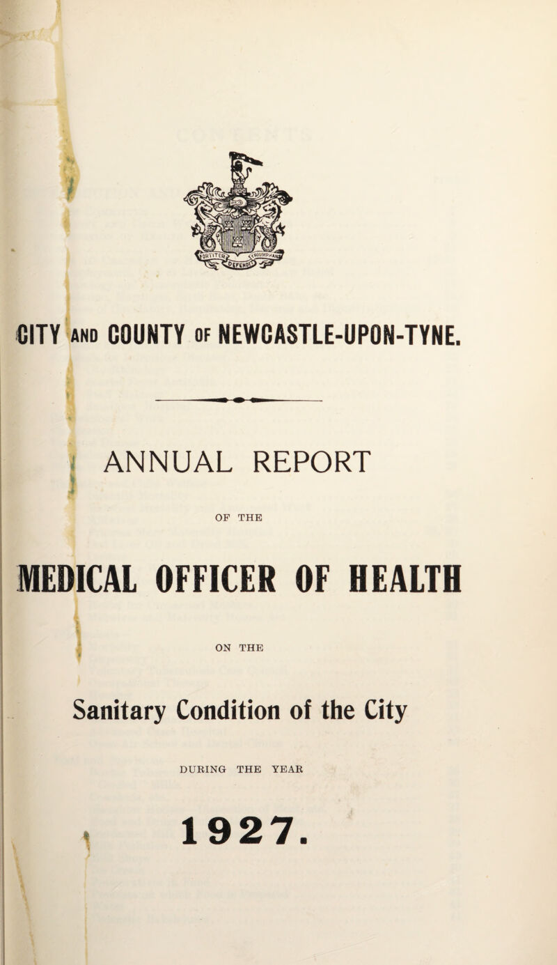 CITY AND COUNTY of NEWCASTLE-UPON-TYNE. ANNUAL REPORT OF THE MEDICAL OFFICER OF HEALTH ON THE Sanitary Condition of the City DURING THE YEAR 1927